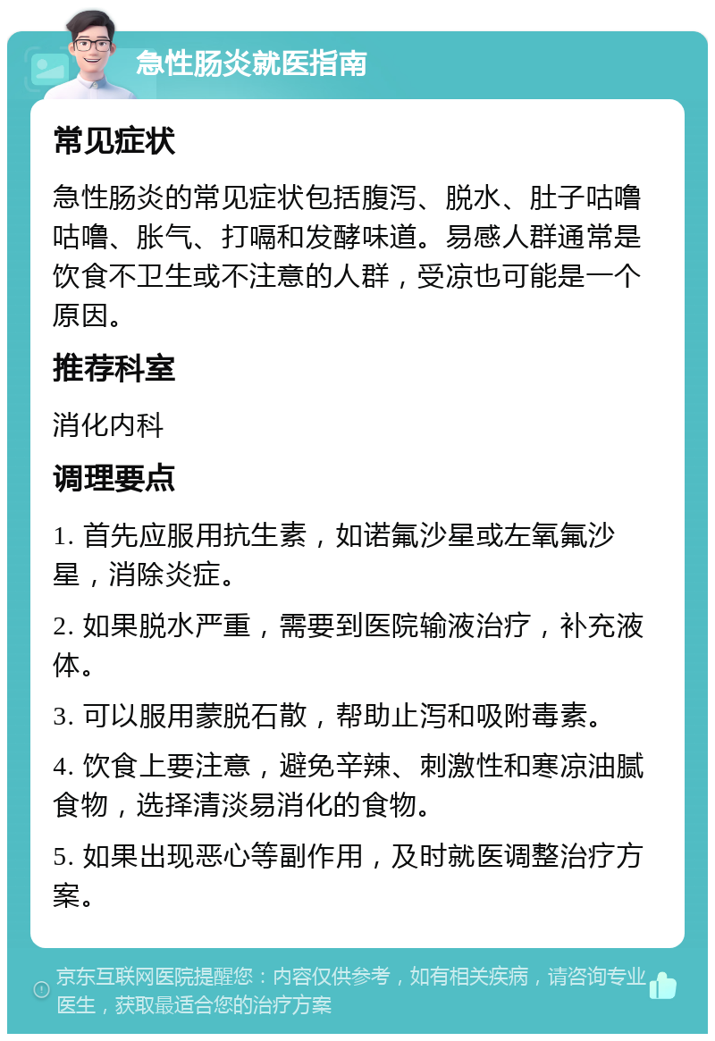 急性肠炎就医指南 常见症状 急性肠炎的常见症状包括腹泻、脱水、肚子咕噜咕噜、胀气、打嗝和发酵味道。易感人群通常是饮食不卫生或不注意的人群，受凉也可能是一个原因。 推荐科室 消化内科 调理要点 1. 首先应服用抗生素，如诺氟沙星或左氧氟沙星，消除炎症。 2. 如果脱水严重，需要到医院输液治疗，补充液体。 3. 可以服用蒙脱石散，帮助止泻和吸附毒素。 4. 饮食上要注意，避免辛辣、刺激性和寒凉油腻食物，选择清淡易消化的食物。 5. 如果出现恶心等副作用，及时就医调整治疗方案。