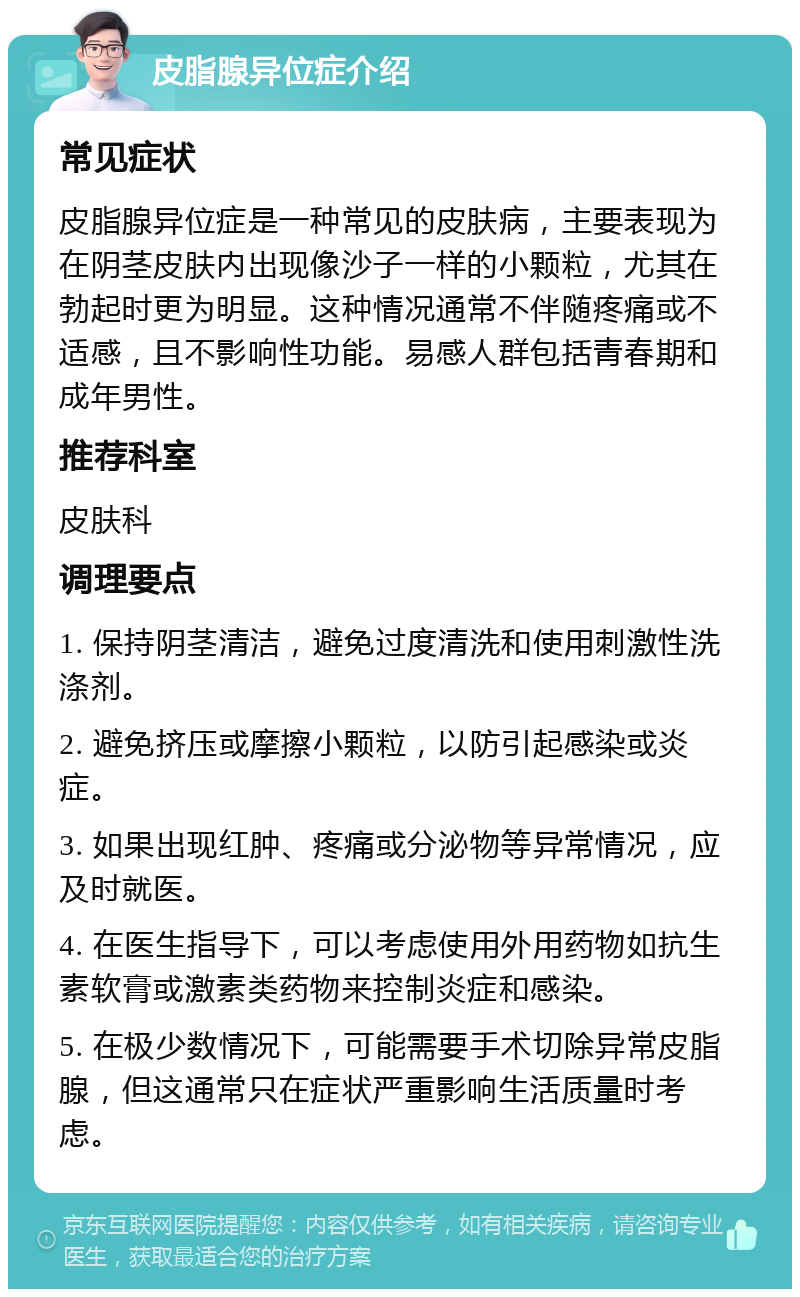 皮脂腺异位症介绍 常见症状 皮脂腺异位症是一种常见的皮肤病，主要表现为在阴茎皮肤内出现像沙子一样的小颗粒，尤其在勃起时更为明显。这种情况通常不伴随疼痛或不适感，且不影响性功能。易感人群包括青春期和成年男性。 推荐科室 皮肤科 调理要点 1. 保持阴茎清洁，避免过度清洗和使用刺激性洗涤剂。 2. 避免挤压或摩擦小颗粒，以防引起感染或炎症。 3. 如果出现红肿、疼痛或分泌物等异常情况，应及时就医。 4. 在医生指导下，可以考虑使用外用药物如抗生素软膏或激素类药物来控制炎症和感染。 5. 在极少数情况下，可能需要手术切除异常皮脂腺，但这通常只在症状严重影响生活质量时考虑。