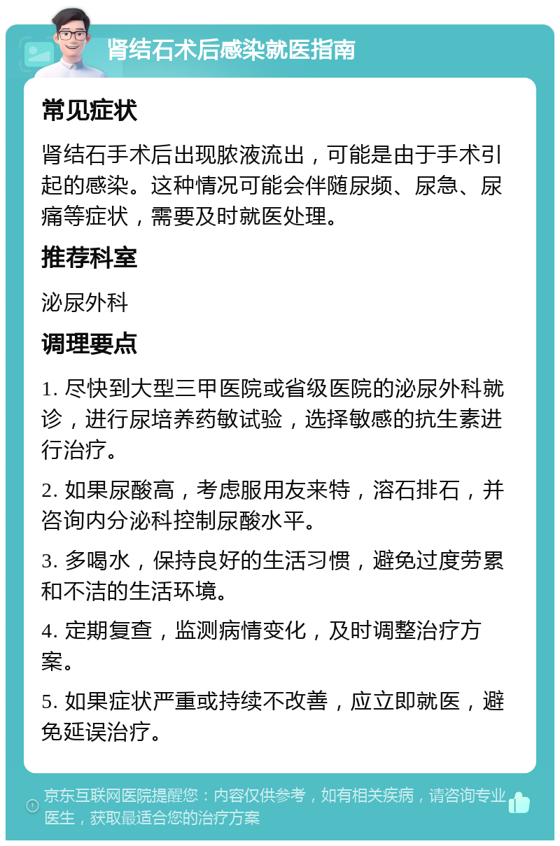 肾结石术后感染就医指南 常见症状 肾结石手术后出现脓液流出，可能是由于手术引起的感染。这种情况可能会伴随尿频、尿急、尿痛等症状，需要及时就医处理。 推荐科室 泌尿外科 调理要点 1. 尽快到大型三甲医院或省级医院的泌尿外科就诊，进行尿培养药敏试验，选择敏感的抗生素进行治疗。 2. 如果尿酸高，考虑服用友来特，溶石排石，并咨询内分泌科控制尿酸水平。 3. 多喝水，保持良好的生活习惯，避免过度劳累和不洁的生活环境。 4. 定期复查，监测病情变化，及时调整治疗方案。 5. 如果症状严重或持续不改善，应立即就医，避免延误治疗。