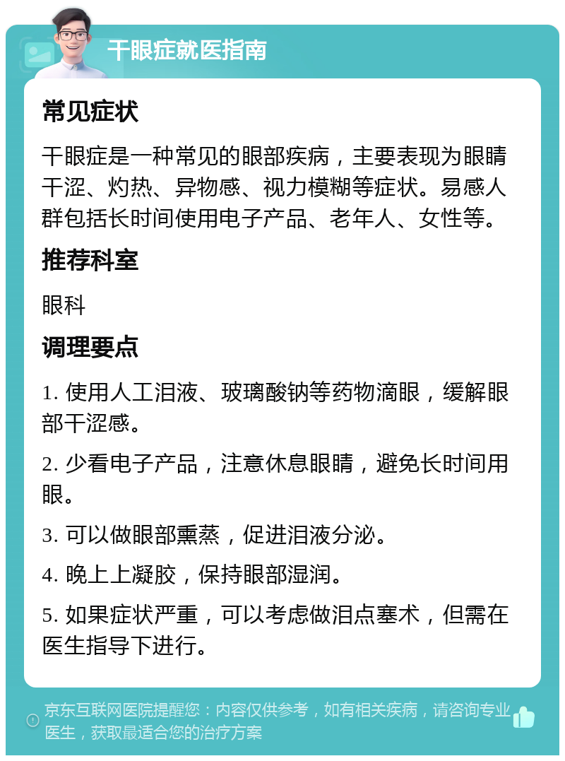 干眼症就医指南 常见症状 干眼症是一种常见的眼部疾病，主要表现为眼睛干涩、灼热、异物感、视力模糊等症状。易感人群包括长时间使用电子产品、老年人、女性等。 推荐科室 眼科 调理要点 1. 使用人工泪液、玻璃酸钠等药物滴眼，缓解眼部干涩感。 2. 少看电子产品，注意休息眼睛，避免长时间用眼。 3. 可以做眼部熏蒸，促进泪液分泌。 4. 晚上上凝胶，保持眼部湿润。 5. 如果症状严重，可以考虑做泪点塞术，但需在医生指导下进行。