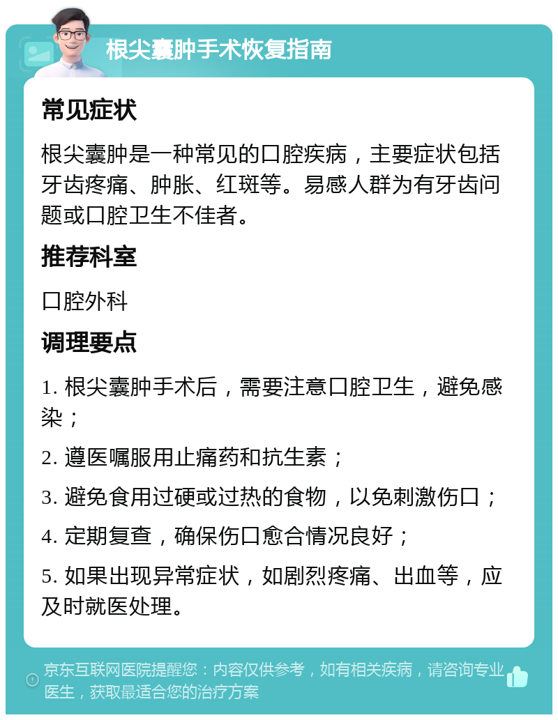 根尖囊肿手术恢复指南 常见症状 根尖囊肿是一种常见的口腔疾病，主要症状包括牙齿疼痛、肿胀、红斑等。易感人群为有牙齿问题或口腔卫生不佳者。 推荐科室 口腔外科 调理要点 1. 根尖囊肿手术后，需要注意口腔卫生，避免感染； 2. 遵医嘱服用止痛药和抗生素； 3. 避免食用过硬或过热的食物，以免刺激伤口； 4. 定期复查，确保伤口愈合情况良好； 5. 如果出现异常症状，如剧烈疼痛、出血等，应及时就医处理。