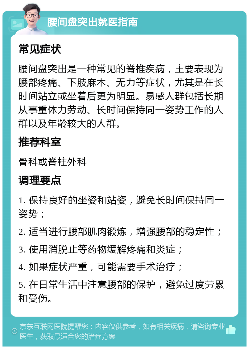 腰间盘突出就医指南 常见症状 腰间盘突出是一种常见的脊椎疾病，主要表现为腰部疼痛、下肢麻木、无力等症状，尤其是在长时间站立或坐着后更为明显。易感人群包括长期从事重体力劳动、长时间保持同一姿势工作的人群以及年龄较大的人群。 推荐科室 骨科或脊柱外科 调理要点 1. 保持良好的坐姿和站姿，避免长时间保持同一姿势； 2. 适当进行腰部肌肉锻炼，增强腰部的稳定性； 3. 使用消脱止等药物缓解疼痛和炎症； 4. 如果症状严重，可能需要手术治疗； 5. 在日常生活中注意腰部的保护，避免过度劳累和受伤。