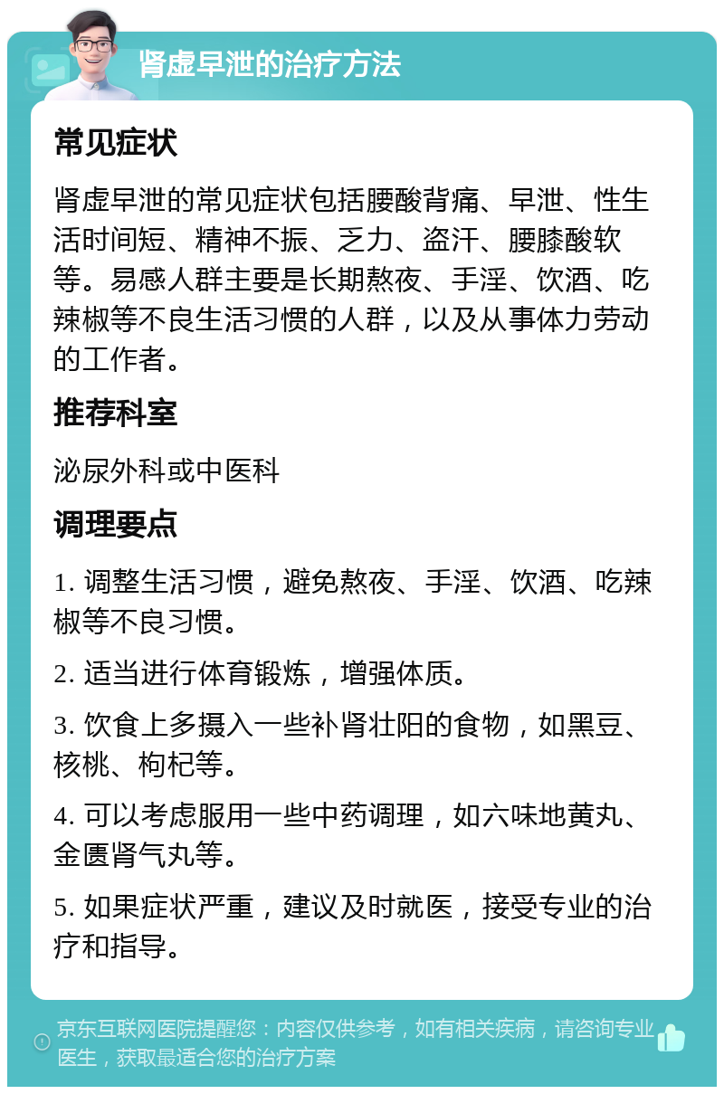 肾虚早泄的治疗方法 常见症状 肾虚早泄的常见症状包括腰酸背痛、早泄、性生活时间短、精神不振、乏力、盗汗、腰膝酸软等。易感人群主要是长期熬夜、手淫、饮酒、吃辣椒等不良生活习惯的人群，以及从事体力劳动的工作者。 推荐科室 泌尿外科或中医科 调理要点 1. 调整生活习惯，避免熬夜、手淫、饮酒、吃辣椒等不良习惯。 2. 适当进行体育锻炼，增强体质。 3. 饮食上多摄入一些补肾壮阳的食物，如黑豆、核桃、枸杞等。 4. 可以考虑服用一些中药调理，如六味地黄丸、金匮肾气丸等。 5. 如果症状严重，建议及时就医，接受专业的治疗和指导。