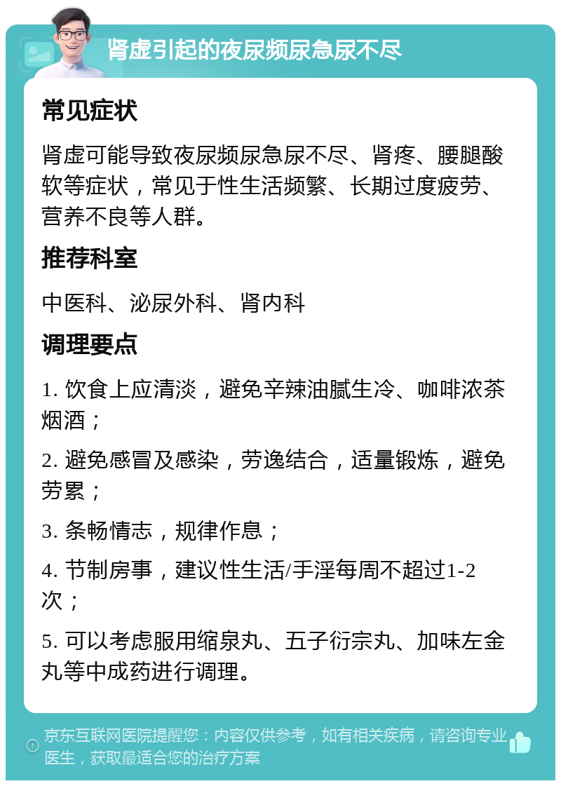 肾虚引起的夜尿频尿急尿不尽 常见症状 肾虚可能导致夜尿频尿急尿不尽、肾疼、腰腿酸软等症状，常见于性生活频繁、长期过度疲劳、营养不良等人群。 推荐科室 中医科、泌尿外科、肾内科 调理要点 1. 饮食上应清淡，避免辛辣油腻生冷、咖啡浓茶烟酒； 2. 避免感冒及感染，劳逸结合，适量锻炼，避免劳累； 3. 条畅情志，规律作息； 4. 节制房事，建议性生活/手淫每周不超过1-2次； 5. 可以考虑服用缩泉丸、五子衍宗丸、加味左金丸等中成药进行调理。