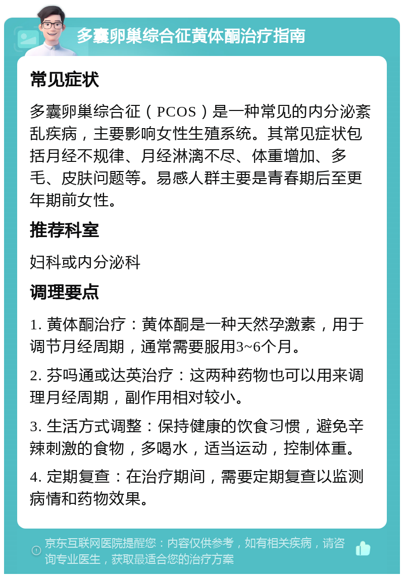 多囊卵巢综合征黄体酮治疗指南 常见症状 多囊卵巢综合征（PCOS）是一种常见的内分泌紊乱疾病，主要影响女性生殖系统。其常见症状包括月经不规律、月经淋漓不尽、体重增加、多毛、皮肤问题等。易感人群主要是青春期后至更年期前女性。 推荐科室 妇科或内分泌科 调理要点 1. 黄体酮治疗：黄体酮是一种天然孕激素，用于调节月经周期，通常需要服用3~6个月。 2. 芬吗通或达英治疗：这两种药物也可以用来调理月经周期，副作用相对较小。 3. 生活方式调整：保持健康的饮食习惯，避免辛辣刺激的食物，多喝水，适当运动，控制体重。 4. 定期复查：在治疗期间，需要定期复查以监测病情和药物效果。