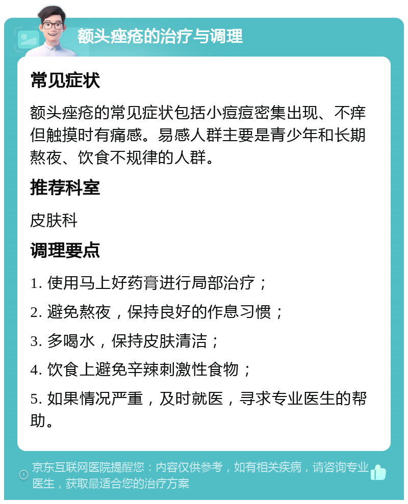 额头痤疮的治疗与调理 常见症状 额头痤疮的常见症状包括小痘痘密集出现、不痒但触摸时有痛感。易感人群主要是青少年和长期熬夜、饮食不规律的人群。 推荐科室 皮肤科 调理要点 1. 使用马上好药膏进行局部治疗； 2. 避免熬夜，保持良好的作息习惯； 3. 多喝水，保持皮肤清洁； 4. 饮食上避免辛辣刺激性食物； 5. 如果情况严重，及时就医，寻求专业医生的帮助。