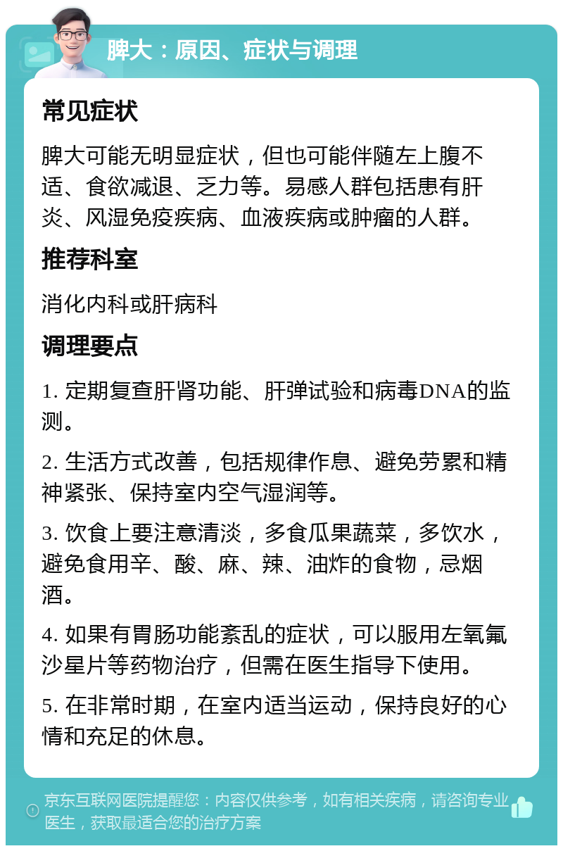 脾大：原因、症状与调理 常见症状 脾大可能无明显症状，但也可能伴随左上腹不适、食欲减退、乏力等。易感人群包括患有肝炎、风湿免疫疾病、血液疾病或肿瘤的人群。 推荐科室 消化内科或肝病科 调理要点 1. 定期复查肝肾功能、肝弹试验和病毒DNA的监测。 2. 生活方式改善，包括规律作息、避免劳累和精神紧张、保持室内空气湿润等。 3. 饮食上要注意清淡，多食瓜果蔬菜，多饮水，避免食用辛、酸、麻、辣、油炸的食物，忌烟酒。 4. 如果有胃肠功能紊乱的症状，可以服用左氧氟沙星片等药物治疗，但需在医生指导下使用。 5. 在非常时期，在室内适当运动，保持良好的心情和充足的休息。