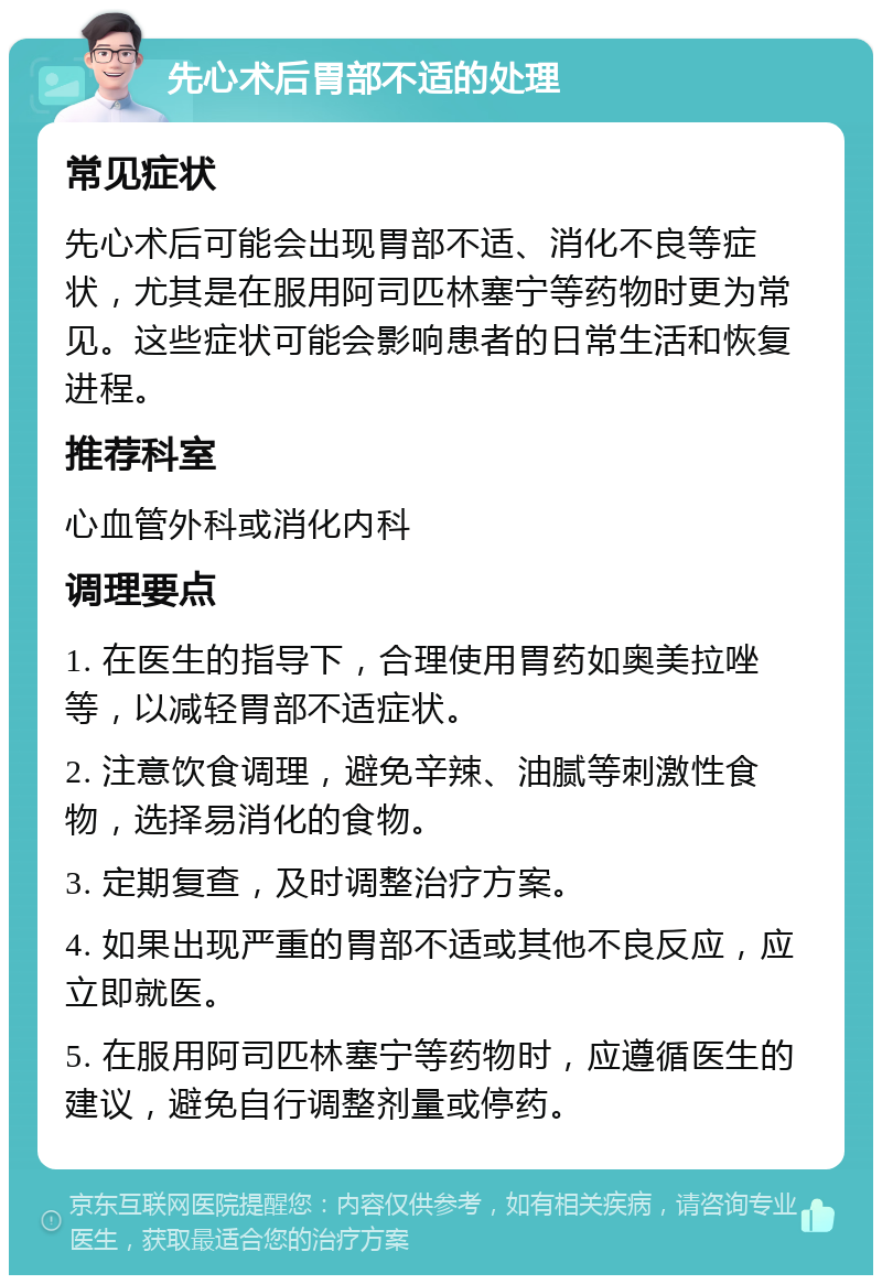 先心术后胃部不适的处理 常见症状 先心术后可能会出现胃部不适、消化不良等症状，尤其是在服用阿司匹林塞宁等药物时更为常见。这些症状可能会影响患者的日常生活和恢复进程。 推荐科室 心血管外科或消化内科 调理要点 1. 在医生的指导下，合理使用胃药如奥美拉唑等，以减轻胃部不适症状。 2. 注意饮食调理，避免辛辣、油腻等刺激性食物，选择易消化的食物。 3. 定期复查，及时调整治疗方案。 4. 如果出现严重的胃部不适或其他不良反应，应立即就医。 5. 在服用阿司匹林塞宁等药物时，应遵循医生的建议，避免自行调整剂量或停药。