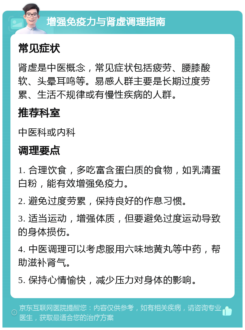 增强免疫力与肾虚调理指南 常见症状 肾虚是中医概念，常见症状包括疲劳、腰膝酸软、头晕耳鸣等。易感人群主要是长期过度劳累、生活不规律或有慢性疾病的人群。 推荐科室 中医科或内科 调理要点 1. 合理饮食，多吃富含蛋白质的食物，如乳清蛋白粉，能有效增强免疫力。 2. 避免过度劳累，保持良好的作息习惯。 3. 适当运动，增强体质，但要避免过度运动导致的身体损伤。 4. 中医调理可以考虑服用六味地黄丸等中药，帮助滋补肾气。 5. 保持心情愉快，减少压力对身体的影响。