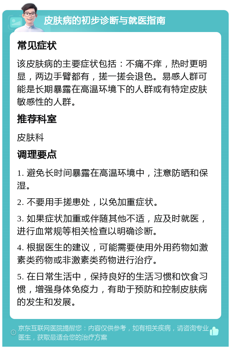 皮肤病的初步诊断与就医指南 常见症状 该皮肤病的主要症状包括：不痛不痒，热时更明显，两边手臂都有，搓一搓会退色。易感人群可能是长期暴露在高温环境下的人群或有特定皮肤敏感性的人群。 推荐科室 皮肤科 调理要点 1. 避免长时间暴露在高温环境中，注意防晒和保湿。 2. 不要用手搓患处，以免加重症状。 3. 如果症状加重或伴随其他不适，应及时就医，进行血常规等相关检查以明确诊断。 4. 根据医生的建议，可能需要使用外用药物如激素类药物或非激素类药物进行治疗。 5. 在日常生活中，保持良好的生活习惯和饮食习惯，增强身体免疫力，有助于预防和控制皮肤病的发生和发展。