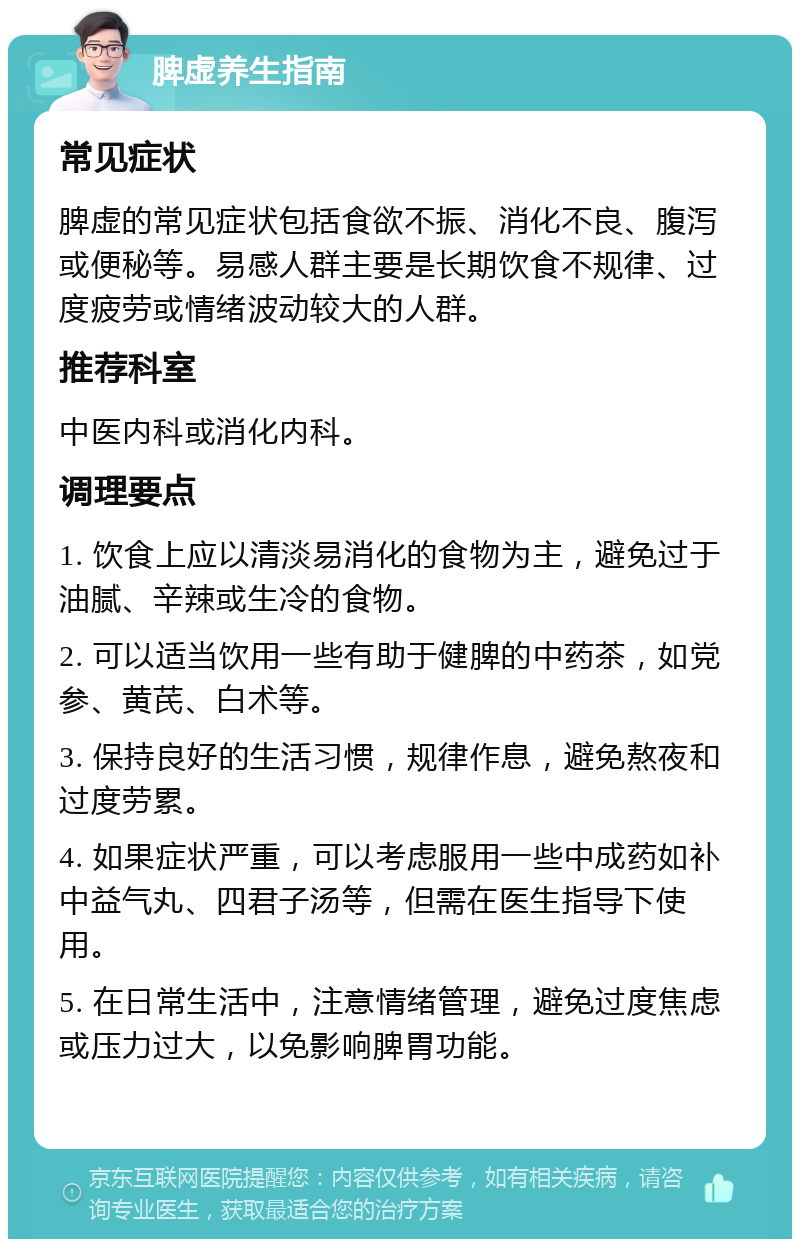 脾虚养生指南 常见症状 脾虚的常见症状包括食欲不振、消化不良、腹泻或便秘等。易感人群主要是长期饮食不规律、过度疲劳或情绪波动较大的人群。 推荐科室 中医内科或消化内科。 调理要点 1. 饮食上应以清淡易消化的食物为主，避免过于油腻、辛辣或生冷的食物。 2. 可以适当饮用一些有助于健脾的中药茶，如党参、黄芪、白术等。 3. 保持良好的生活习惯，规律作息，避免熬夜和过度劳累。 4. 如果症状严重，可以考虑服用一些中成药如补中益气丸、四君子汤等，但需在医生指导下使用。 5. 在日常生活中，注意情绪管理，避免过度焦虑或压力过大，以免影响脾胃功能。