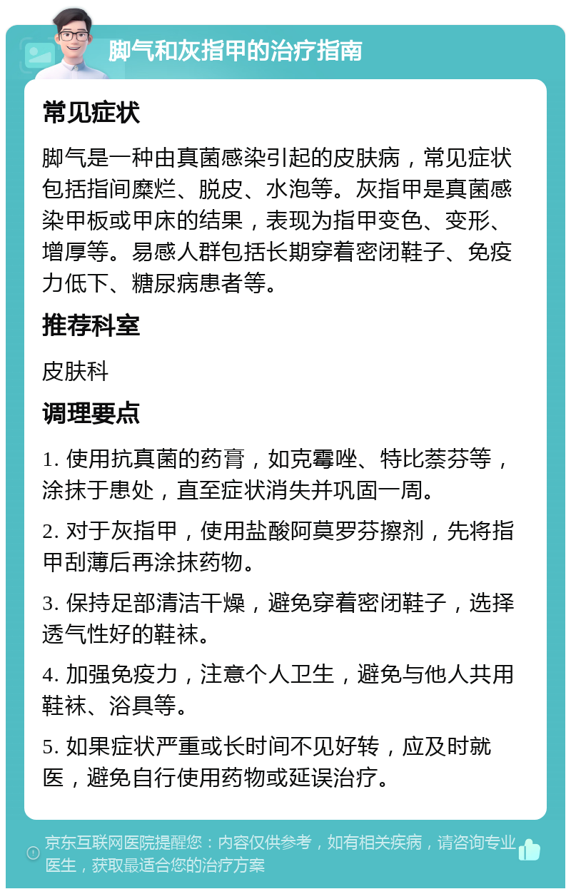 脚气和灰指甲的治疗指南 常见症状 脚气是一种由真菌感染引起的皮肤病，常见症状包括指间糜烂、脱皮、水泡等。灰指甲是真菌感染甲板或甲床的结果，表现为指甲变色、变形、增厚等。易感人群包括长期穿着密闭鞋子、免疫力低下、糖尿病患者等。 推荐科室 皮肤科 调理要点 1. 使用抗真菌的药膏，如克霉唑、特比萘芬等，涂抹于患处，直至症状消失并巩固一周。 2. 对于灰指甲，使用盐酸阿莫罗芬擦剂，先将指甲刮薄后再涂抹药物。 3. 保持足部清洁干燥，避免穿着密闭鞋子，选择透气性好的鞋袜。 4. 加强免疫力，注意个人卫生，避免与他人共用鞋袜、浴具等。 5. 如果症状严重或长时间不见好转，应及时就医，避免自行使用药物或延误治疗。