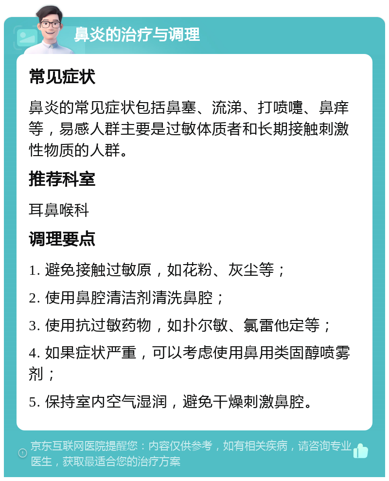 鼻炎的治疗与调理 常见症状 鼻炎的常见症状包括鼻塞、流涕、打喷嚏、鼻痒等，易感人群主要是过敏体质者和长期接触刺激性物质的人群。 推荐科室 耳鼻喉科 调理要点 1. 避免接触过敏原，如花粉、灰尘等； 2. 使用鼻腔清洁剂清洗鼻腔； 3. 使用抗过敏药物，如扑尔敏、氯雷他定等； 4. 如果症状严重，可以考虑使用鼻用类固醇喷雾剂； 5. 保持室内空气湿润，避免干燥刺激鼻腔。