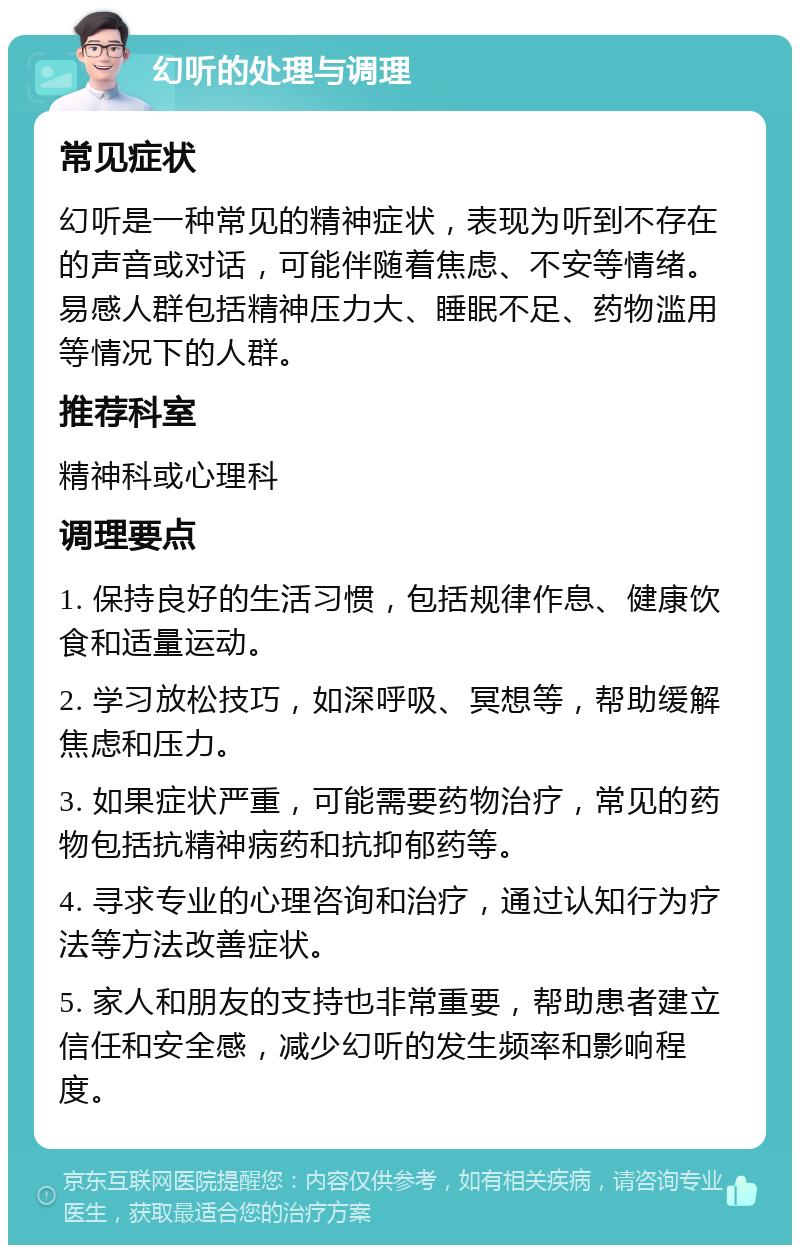 幻听的处理与调理 常见症状 幻听是一种常见的精神症状，表现为听到不存在的声音或对话，可能伴随着焦虑、不安等情绪。易感人群包括精神压力大、睡眠不足、药物滥用等情况下的人群。 推荐科室 精神科或心理科 调理要点 1. 保持良好的生活习惯，包括规律作息、健康饮食和适量运动。 2. 学习放松技巧，如深呼吸、冥想等，帮助缓解焦虑和压力。 3. 如果症状严重，可能需要药物治疗，常见的药物包括抗精神病药和抗抑郁药等。 4. 寻求专业的心理咨询和治疗，通过认知行为疗法等方法改善症状。 5. 家人和朋友的支持也非常重要，帮助患者建立信任和安全感，减少幻听的发生频率和影响程度。