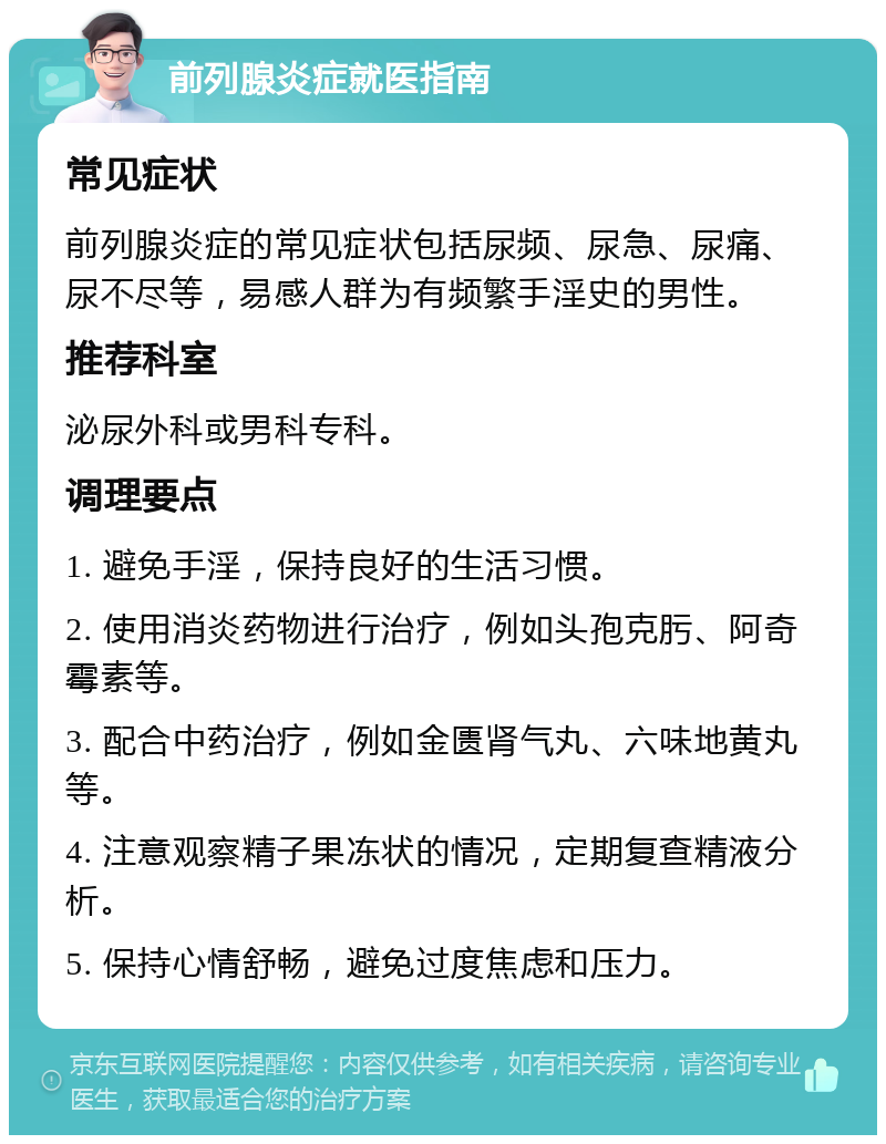 前列腺炎症就医指南 常见症状 前列腺炎症的常见症状包括尿频、尿急、尿痛、尿不尽等，易感人群为有频繁手淫史的男性。 推荐科室 泌尿外科或男科专科。 调理要点 1. 避免手淫，保持良好的生活习惯。 2. 使用消炎药物进行治疗，例如头孢克肟、阿奇霉素等。 3. 配合中药治疗，例如金匮肾气丸、六味地黄丸等。 4. 注意观察精子果冻状的情况，定期复查精液分析。 5. 保持心情舒畅，避免过度焦虑和压力。