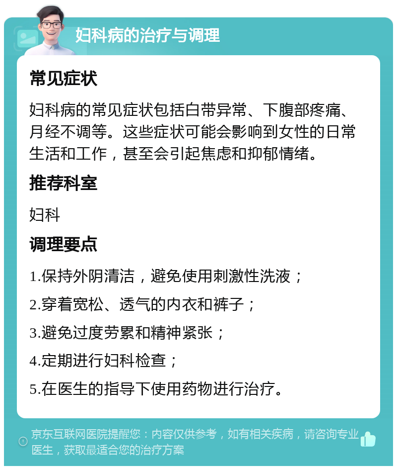 妇科病的治疗与调理 常见症状 妇科病的常见症状包括白带异常、下腹部疼痛、月经不调等。这些症状可能会影响到女性的日常生活和工作，甚至会引起焦虑和抑郁情绪。 推荐科室 妇科 调理要点 1.保持外阴清洁，避免使用刺激性洗液； 2.穿着宽松、透气的内衣和裤子； 3.避免过度劳累和精神紧张； 4.定期进行妇科检查； 5.在医生的指导下使用药物进行治疗。