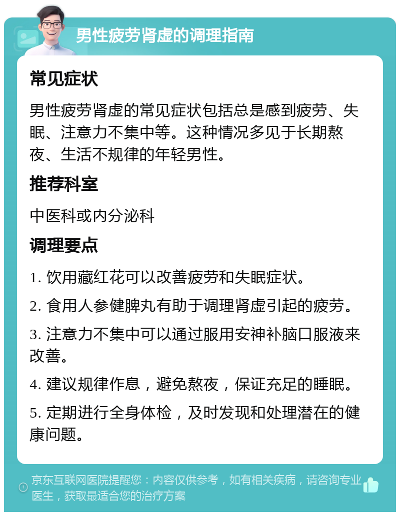 男性疲劳肾虚的调理指南 常见症状 男性疲劳肾虚的常见症状包括总是感到疲劳、失眠、注意力不集中等。这种情况多见于长期熬夜、生活不规律的年轻男性。 推荐科室 中医科或内分泌科 调理要点 1. 饮用藏红花可以改善疲劳和失眠症状。 2. 食用人参健脾丸有助于调理肾虚引起的疲劳。 3. 注意力不集中可以通过服用安神补脑口服液来改善。 4. 建议规律作息，避免熬夜，保证充足的睡眠。 5. 定期进行全身体检，及时发现和处理潜在的健康问题。