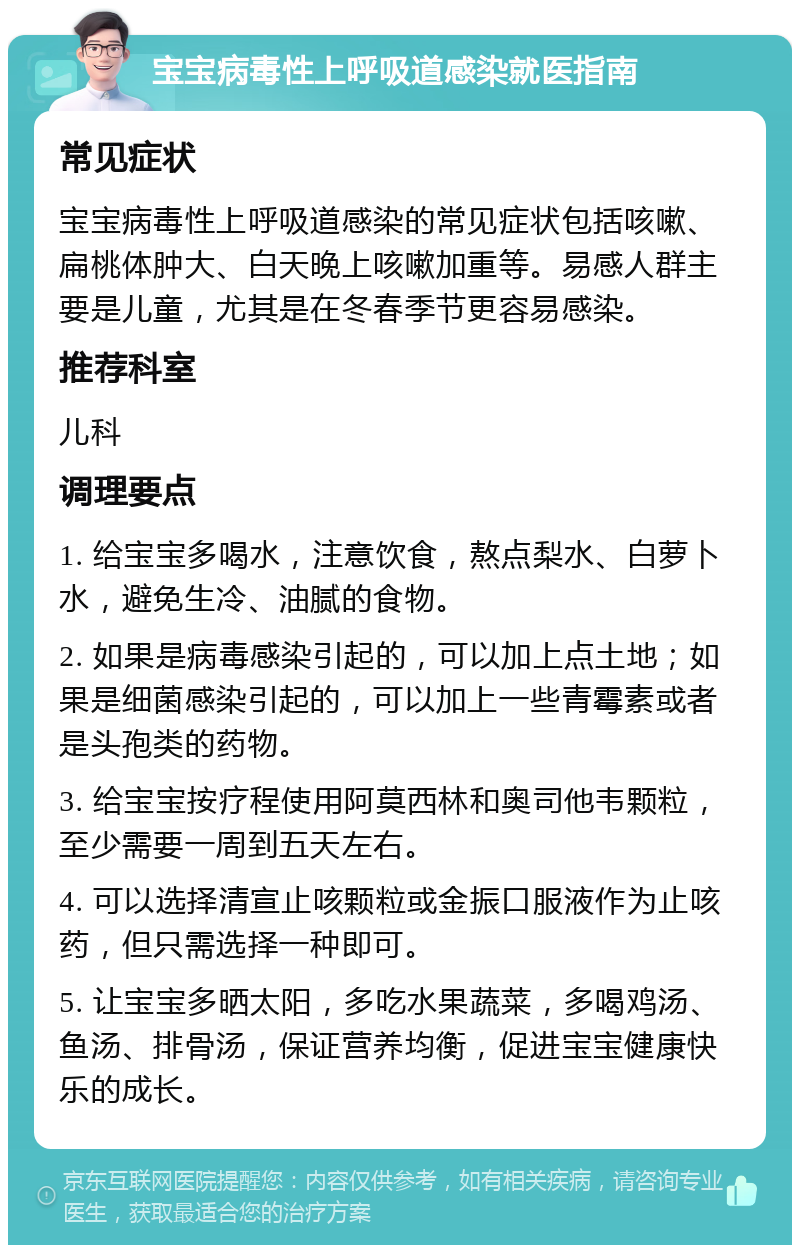 宝宝病毒性上呼吸道感染就医指南 常见症状 宝宝病毒性上呼吸道感染的常见症状包括咳嗽、扁桃体肿大、白天晚上咳嗽加重等。易感人群主要是儿童，尤其是在冬春季节更容易感染。 推荐科室 儿科 调理要点 1. 给宝宝多喝水，注意饮食，熬点梨水、白萝卜水，避免生冷、油腻的食物。 2. 如果是病毒感染引起的，可以加上点土地；如果是细菌感染引起的，可以加上一些青霉素或者是头孢类的药物。 3. 给宝宝按疗程使用阿莫西林和奥司他韦颗粒，至少需要一周到五天左右。 4. 可以选择清宣止咳颗粒或金振口服液作为止咳药，但只需选择一种即可。 5. 让宝宝多晒太阳，多吃水果蔬菜，多喝鸡汤、鱼汤、排骨汤，保证营养均衡，促进宝宝健康快乐的成长。