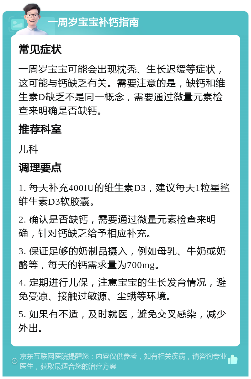 一周岁宝宝补钙指南 常见症状 一周岁宝宝可能会出现枕秃、生长迟缓等症状，这可能与钙缺乏有关。需要注意的是，缺钙和维生素D缺乏不是同一概念，需要通过微量元素检查来明确是否缺钙。 推荐科室 儿科 调理要点 1. 每天补充400IU的维生素D3，建议每天1粒星鲨维生素D3软胶囊。 2. 确认是否缺钙，需要通过微量元素检查来明确，针对钙缺乏给予相应补充。 3. 保证足够的奶制品摄入，例如母乳、牛奶或奶酪等，每天的钙需求量为700mg。 4. 定期进行儿保，注意宝宝的生长发育情况，避免受凉、接触过敏源、尘螨等环境。 5. 如果有不适，及时就医，避免交叉感染，减少外出。