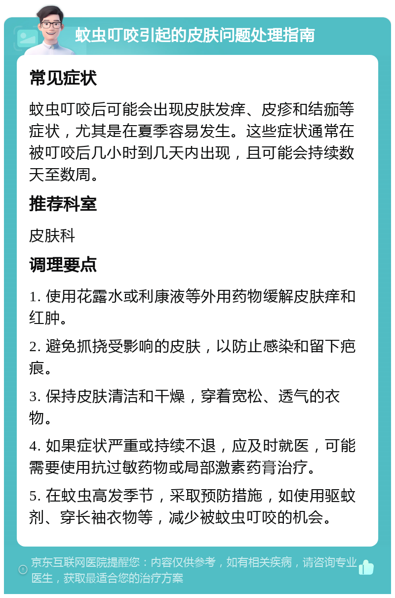 蚊虫叮咬引起的皮肤问题处理指南 常见症状 蚊虫叮咬后可能会出现皮肤发痒、皮疹和结痂等症状，尤其是在夏季容易发生。这些症状通常在被叮咬后几小时到几天内出现，且可能会持续数天至数周。 推荐科室 皮肤科 调理要点 1. 使用花露水或利康液等外用药物缓解皮肤痒和红肿。 2. 避免抓挠受影响的皮肤，以防止感染和留下疤痕。 3. 保持皮肤清洁和干燥，穿着宽松、透气的衣物。 4. 如果症状严重或持续不退，应及时就医，可能需要使用抗过敏药物或局部激素药膏治疗。 5. 在蚊虫高发季节，采取预防措施，如使用驱蚊剂、穿长袖衣物等，减少被蚊虫叮咬的机会。