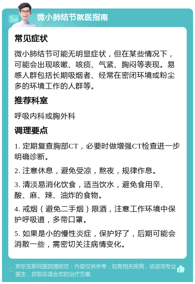 微小肺结节就医指南 常见症状 微小肺结节可能无明显症状，但在某些情况下，可能会出现咳嗽、咳痰、气紧、胸闷等表现。易感人群包括长期吸烟者、经常在密闭环境或粉尘多的环境工作的人群等。 推荐科室 呼吸内科或胸外科 调理要点 1. 定期复查胸部CT，必要时做增强CT检查进一步明确诊断。 2. 注意休息，避免受凉，熬夜，规律作息。 3. 清淡易消化饮食，适当饮水，避免食用辛、酸、麻、辣、油炸的食物。 4. 戒烟（避免二手烟）限酒，注意工作环境中保护呼吸道，多带口罩。 5. 如果是小的慢性炎症，保护好了，后期可能会消散一些，需密切关注病情变化。