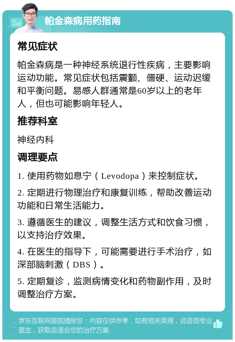 帕金森病用药指南 常见症状 帕金森病是一种神经系统退行性疾病，主要影响运动功能。常见症状包括震颤、僵硬、运动迟缓和平衡问题。易感人群通常是60岁以上的老年人，但也可能影响年轻人。 推荐科室 神经内科 调理要点 1. 使用药物如息宁（Levodopa）来控制症状。 2. 定期进行物理治疗和康复训练，帮助改善运动功能和日常生活能力。 3. 遵循医生的建议，调整生活方式和饮食习惯，以支持治疗效果。 4. 在医生的指导下，可能需要进行手术治疗，如深部脑刺激（DBS）。 5. 定期复诊，监测病情变化和药物副作用，及时调整治疗方案。