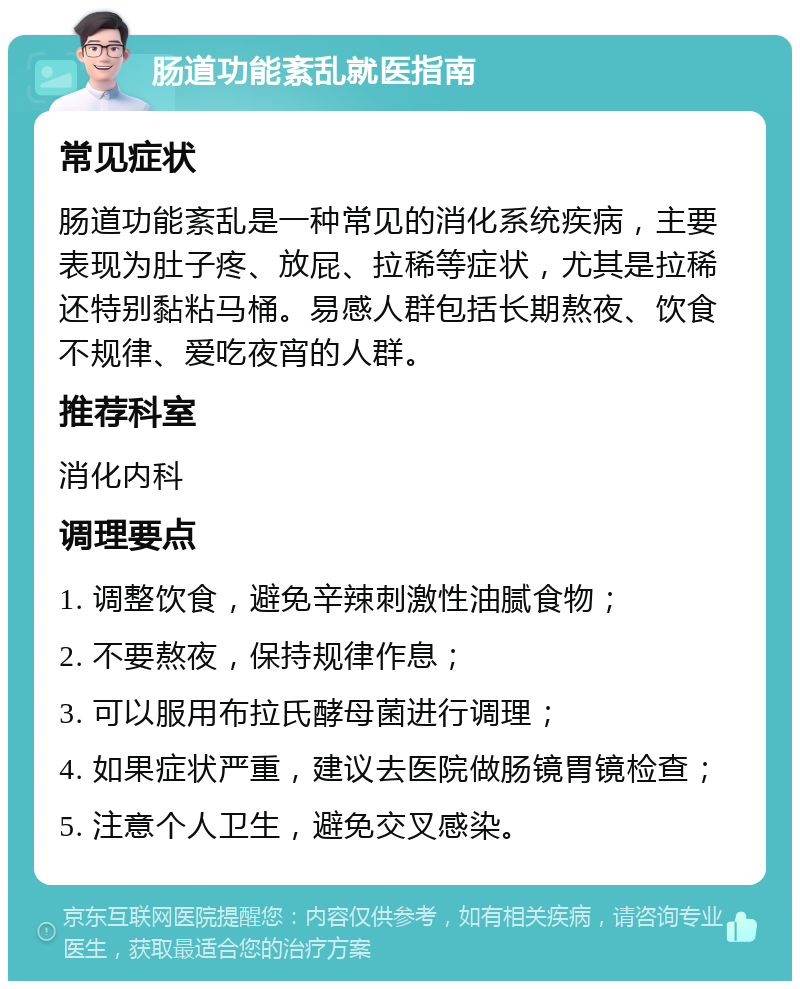 肠道功能紊乱就医指南 常见症状 肠道功能紊乱是一种常见的消化系统疾病，主要表现为肚子疼、放屁、拉稀等症状，尤其是拉稀还特别黏粘马桶。易感人群包括长期熬夜、饮食不规律、爱吃夜宵的人群。 推荐科室 消化内科 调理要点 1. 调整饮食，避免辛辣刺激性油腻食物； 2. 不要熬夜，保持规律作息； 3. 可以服用布拉氏酵母菌进行调理； 4. 如果症状严重，建议去医院做肠镜胃镜检查； 5. 注意个人卫生，避免交叉感染。