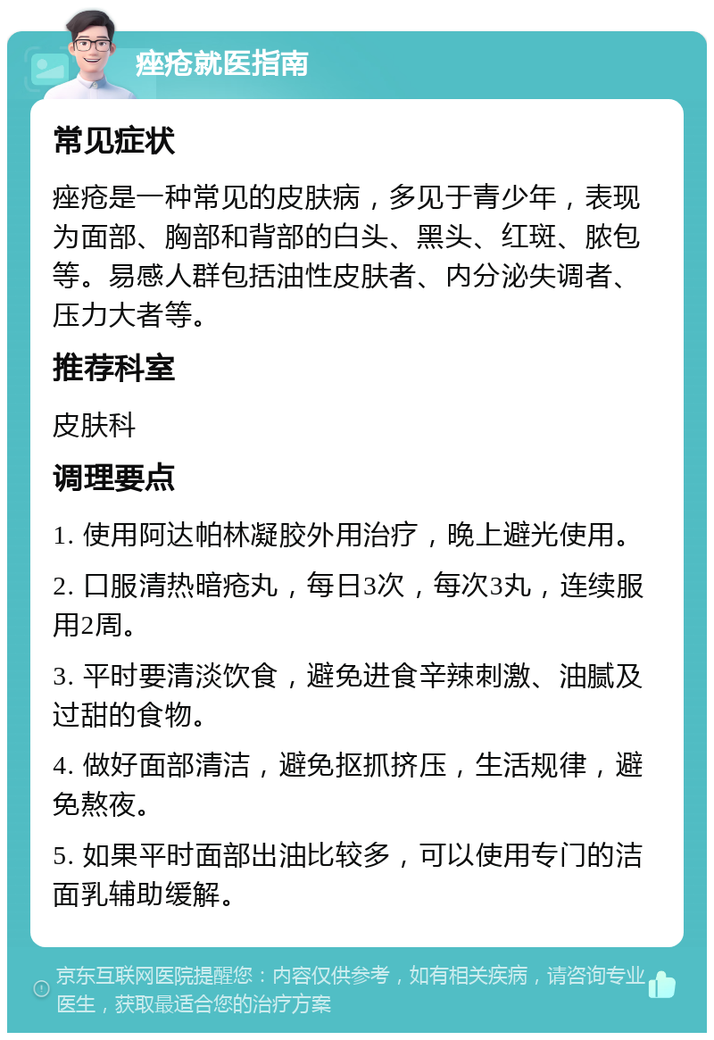 痤疮就医指南 常见症状 痤疮是一种常见的皮肤病，多见于青少年，表现为面部、胸部和背部的白头、黑头、红斑、脓包等。易感人群包括油性皮肤者、内分泌失调者、压力大者等。 推荐科室 皮肤科 调理要点 1. 使用阿达帕林凝胶外用治疗，晚上避光使用。 2. 口服清热暗疮丸，每日3次，每次3丸，连续服用2周。 3. 平时要清淡饮食，避免进食辛辣刺激、油腻及过甜的食物。 4. 做好面部清洁，避免抠抓挤压，生活规律，避免熬夜。 5. 如果平时面部出油比较多，可以使用专门的洁面乳辅助缓解。