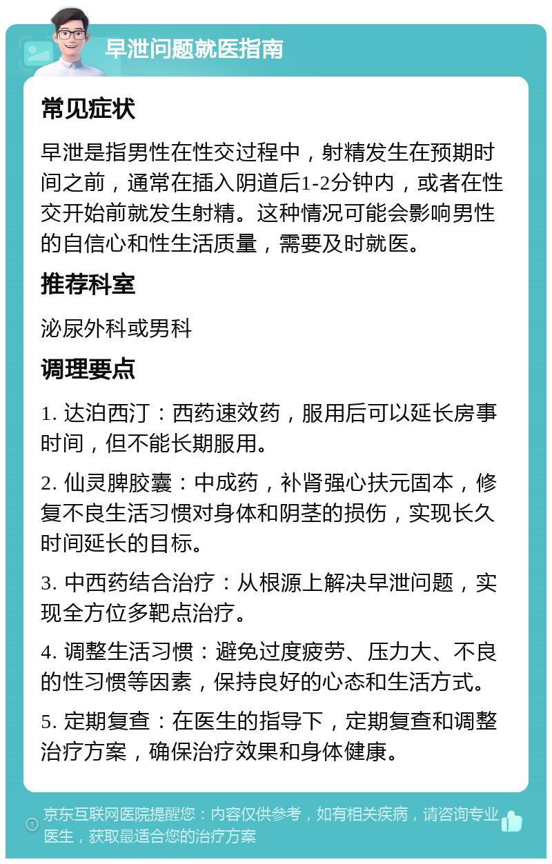 早泄问题就医指南 常见症状 早泄是指男性在性交过程中，射精发生在预期时间之前，通常在插入阴道后1-2分钟内，或者在性交开始前就发生射精。这种情况可能会影响男性的自信心和性生活质量，需要及时就医。 推荐科室 泌尿外科或男科 调理要点 1. 达泊西汀：西药速效药，服用后可以延长房事时间，但不能长期服用。 2. 仙灵脾胶囊：中成药，补肾强心扶元固本，修复不良生活习惯对身体和阴茎的损伤，实现长久时间延长的目标。 3. 中西药结合治疗：从根源上解决早泄问题，实现全方位多靶点治疗。 4. 调整生活习惯：避免过度疲劳、压力大、不良的性习惯等因素，保持良好的心态和生活方式。 5. 定期复查：在医生的指导下，定期复查和调整治疗方案，确保治疗效果和身体健康。