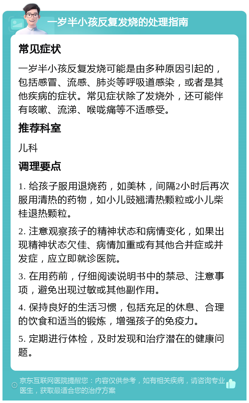 一岁半小孩反复发烧的处理指南 常见症状 一岁半小孩反复发烧可能是由多种原因引起的，包括感冒、流感、肺炎等呼吸道感染，或者是其他疾病的症状。常见症状除了发烧外，还可能伴有咳嗽、流涕、喉咙痛等不适感受。 推荐科室 儿科 调理要点 1. 给孩子服用退烧药，如美林，间隔2小时后再次服用清热的药物，如小儿豉翘清热颗粒或小儿柴桂退热颗粒。 2. 注意观察孩子的精神状态和病情变化，如果出现精神状态欠佳、病情加重或有其他合并症或并发症，应立即就诊医院。 3. 在用药前，仔细阅读说明书中的禁忌、注意事项，避免出现过敏或其他副作用。 4. 保持良好的生活习惯，包括充足的休息、合理的饮食和适当的锻炼，增强孩子的免疫力。 5. 定期进行体检，及时发现和治疗潜在的健康问题。