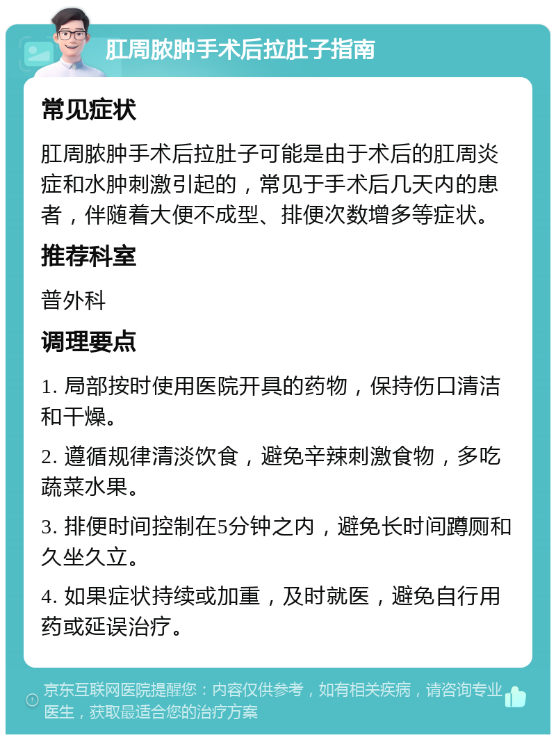 肛周脓肿手术后拉肚子指南 常见症状 肛周脓肿手术后拉肚子可能是由于术后的肛周炎症和水肿刺激引起的，常见于手术后几天内的患者，伴随着大便不成型、排便次数增多等症状。 推荐科室 普外科 调理要点 1. 局部按时使用医院开具的药物，保持伤口清洁和干燥。 2. 遵循规律清淡饮食，避免辛辣刺激食物，多吃蔬菜水果。 3. 排便时间控制在5分钟之内，避免长时间蹲厕和久坐久立。 4. 如果症状持续或加重，及时就医，避免自行用药或延误治疗。