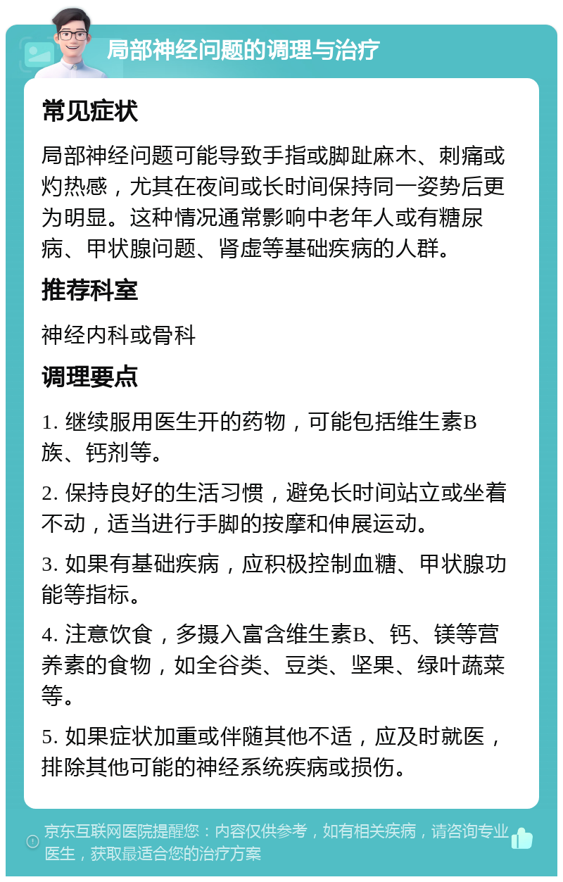 局部神经问题的调理与治疗 常见症状 局部神经问题可能导致手指或脚趾麻木、刺痛或灼热感，尤其在夜间或长时间保持同一姿势后更为明显。这种情况通常影响中老年人或有糖尿病、甲状腺问题、肾虚等基础疾病的人群。 推荐科室 神经内科或骨科 调理要点 1. 继续服用医生开的药物，可能包括维生素B族、钙剂等。 2. 保持良好的生活习惯，避免长时间站立或坐着不动，适当进行手脚的按摩和伸展运动。 3. 如果有基础疾病，应积极控制血糖、甲状腺功能等指标。 4. 注意饮食，多摄入富含维生素B、钙、镁等营养素的食物，如全谷类、豆类、坚果、绿叶蔬菜等。 5. 如果症状加重或伴随其他不适，应及时就医，排除其他可能的神经系统疾病或损伤。