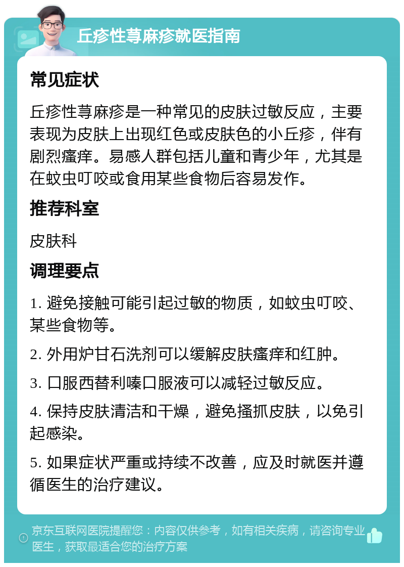 丘疹性荨麻疹就医指南 常见症状 丘疹性荨麻疹是一种常见的皮肤过敏反应，主要表现为皮肤上出现红色或皮肤色的小丘疹，伴有剧烈瘙痒。易感人群包括儿童和青少年，尤其是在蚊虫叮咬或食用某些食物后容易发作。 推荐科室 皮肤科 调理要点 1. 避免接触可能引起过敏的物质，如蚊虫叮咬、某些食物等。 2. 外用炉甘石洗剂可以缓解皮肤瘙痒和红肿。 3. 口服西替利嗪口服液可以减轻过敏反应。 4. 保持皮肤清洁和干燥，避免搔抓皮肤，以免引起感染。 5. 如果症状严重或持续不改善，应及时就医并遵循医生的治疗建议。