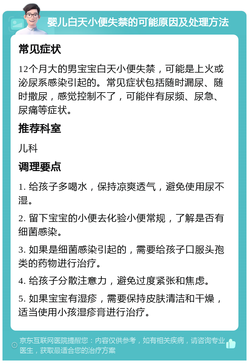 婴儿白天小便失禁的可能原因及处理方法 常见症状 12个月大的男宝宝白天小便失禁，可能是上火或泌尿系感染引起的。常见症状包括随时漏尿、随时撒尿，感觉控制不了，可能伴有尿频、尿急、尿痛等症状。 推荐科室 儿科 调理要点 1. 给孩子多喝水，保持凉爽透气，避免使用尿不湿。 2. 留下宝宝的小便去化验小便常规，了解是否有细菌感染。 3. 如果是细菌感染引起的，需要给孩子口服头孢类的药物进行治疗。 4. 给孩子分散注意力，避免过度紧张和焦虑。 5. 如果宝宝有湿疹，需要保持皮肤清洁和干燥，适当使用小孩湿疹膏进行治疗。