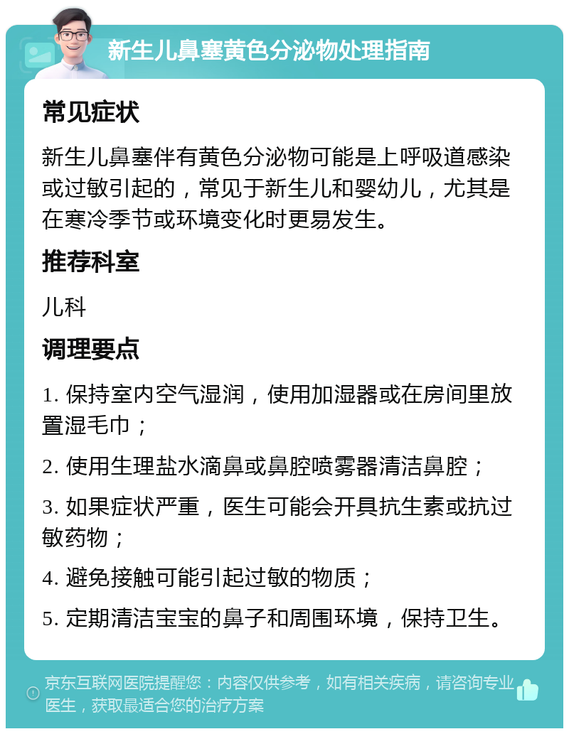 新生儿鼻塞黄色分泌物处理指南 常见症状 新生儿鼻塞伴有黄色分泌物可能是上呼吸道感染或过敏引起的，常见于新生儿和婴幼儿，尤其是在寒冷季节或环境变化时更易发生。 推荐科室 儿科 调理要点 1. 保持室内空气湿润，使用加湿器或在房间里放置湿毛巾； 2. 使用生理盐水滴鼻或鼻腔喷雾器清洁鼻腔； 3. 如果症状严重，医生可能会开具抗生素或抗过敏药物； 4. 避免接触可能引起过敏的物质； 5. 定期清洁宝宝的鼻子和周围环境，保持卫生。