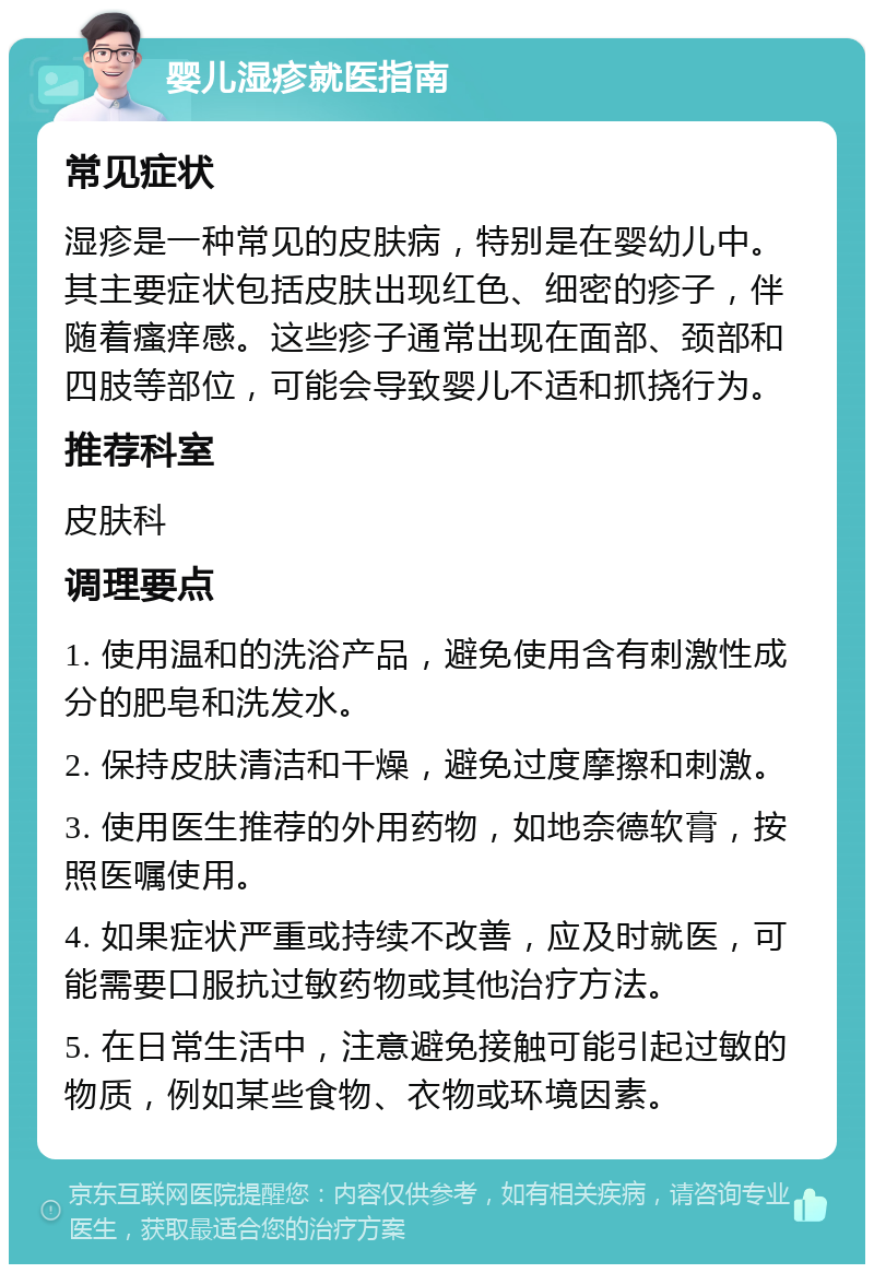 婴儿湿疹就医指南 常见症状 湿疹是一种常见的皮肤病，特别是在婴幼儿中。其主要症状包括皮肤出现红色、细密的疹子，伴随着瘙痒感。这些疹子通常出现在面部、颈部和四肢等部位，可能会导致婴儿不适和抓挠行为。 推荐科室 皮肤科 调理要点 1. 使用温和的洗浴产品，避免使用含有刺激性成分的肥皂和洗发水。 2. 保持皮肤清洁和干燥，避免过度摩擦和刺激。 3. 使用医生推荐的外用药物，如地奈德软膏，按照医嘱使用。 4. 如果症状严重或持续不改善，应及时就医，可能需要口服抗过敏药物或其他治疗方法。 5. 在日常生活中，注意避免接触可能引起过敏的物质，例如某些食物、衣物或环境因素。