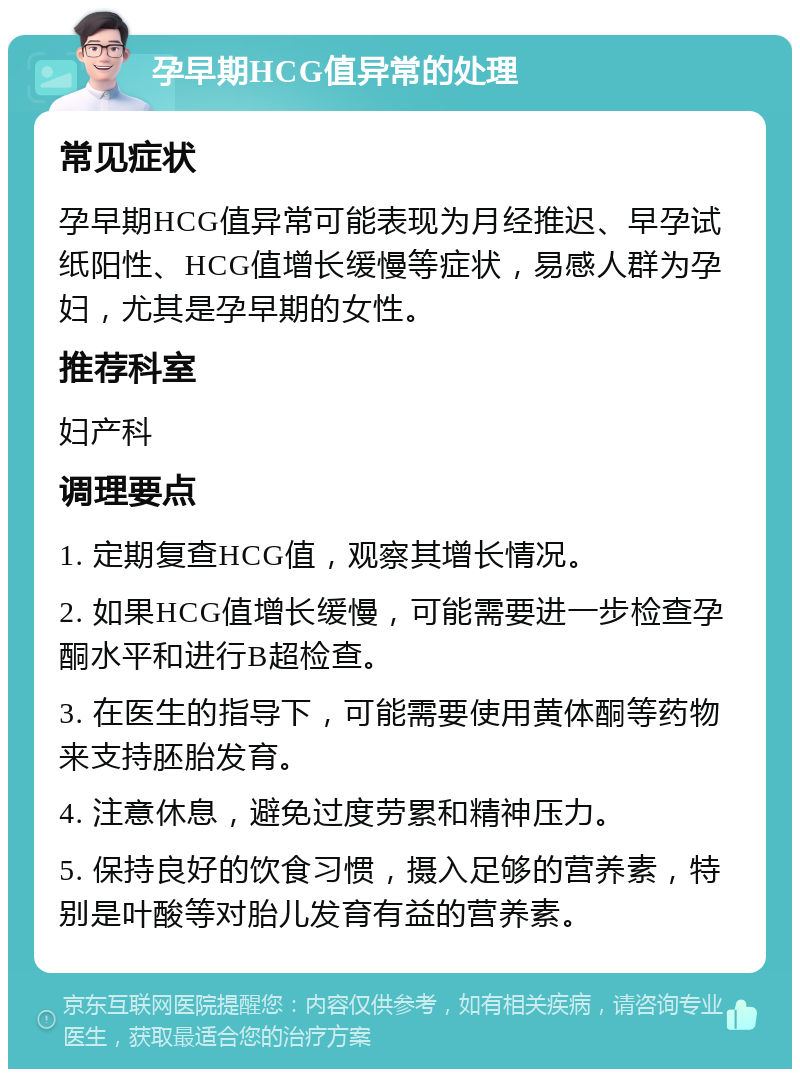 孕早期HCG值异常的处理 常见症状 孕早期HCG值异常可能表现为月经推迟、早孕试纸阳性、HCG值增长缓慢等症状，易感人群为孕妇，尤其是孕早期的女性。 推荐科室 妇产科 调理要点 1. 定期复查HCG值，观察其增长情况。 2. 如果HCG值增长缓慢，可能需要进一步检查孕酮水平和进行B超检查。 3. 在医生的指导下，可能需要使用黄体酮等药物来支持胚胎发育。 4. 注意休息，避免过度劳累和精神压力。 5. 保持良好的饮食习惯，摄入足够的营养素，特别是叶酸等对胎儿发育有益的营养素。