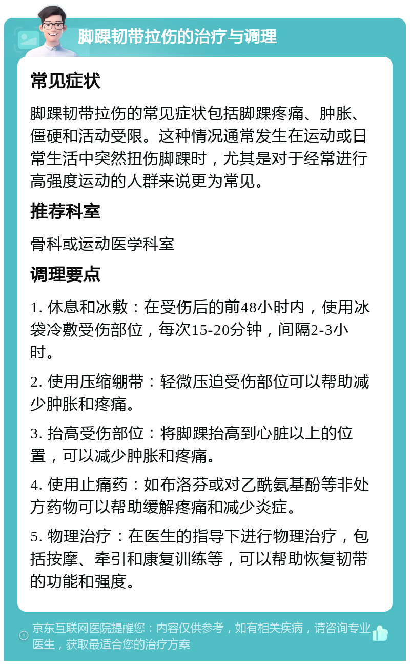 脚踝韧带拉伤的治疗与调理 常见症状 脚踝韧带拉伤的常见症状包括脚踝疼痛、肿胀、僵硬和活动受限。这种情况通常发生在运动或日常生活中突然扭伤脚踝时，尤其是对于经常进行高强度运动的人群来说更为常见。 推荐科室 骨科或运动医学科室 调理要点 1. 休息和冰敷：在受伤后的前48小时内，使用冰袋冷敷受伤部位，每次15-20分钟，间隔2-3小时。 2. 使用压缩绷带：轻微压迫受伤部位可以帮助减少肿胀和疼痛。 3. 抬高受伤部位：将脚踝抬高到心脏以上的位置，可以减少肿胀和疼痛。 4. 使用止痛药：如布洛芬或对乙酰氨基酚等非处方药物可以帮助缓解疼痛和减少炎症。 5. 物理治疗：在医生的指导下进行物理治疗，包括按摩、牵引和康复训练等，可以帮助恢复韧带的功能和强度。