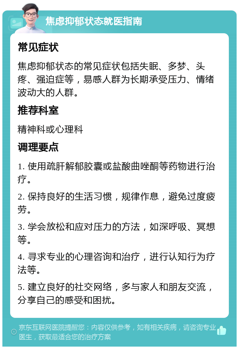 焦虑抑郁状态就医指南 常见症状 焦虑抑郁状态的常见症状包括失眠、多梦、头疼、强迫症等，易感人群为长期承受压力、情绪波动大的人群。 推荐科室 精神科或心理科 调理要点 1. 使用疏肝解郁胶囊或盐酸曲唑酮等药物进行治疗。 2. 保持良好的生活习惯，规律作息，避免过度疲劳。 3. 学会放松和应对压力的方法，如深呼吸、冥想等。 4. 寻求专业的心理咨询和治疗，进行认知行为疗法等。 5. 建立良好的社交网络，多与家人和朋友交流，分享自己的感受和困扰。