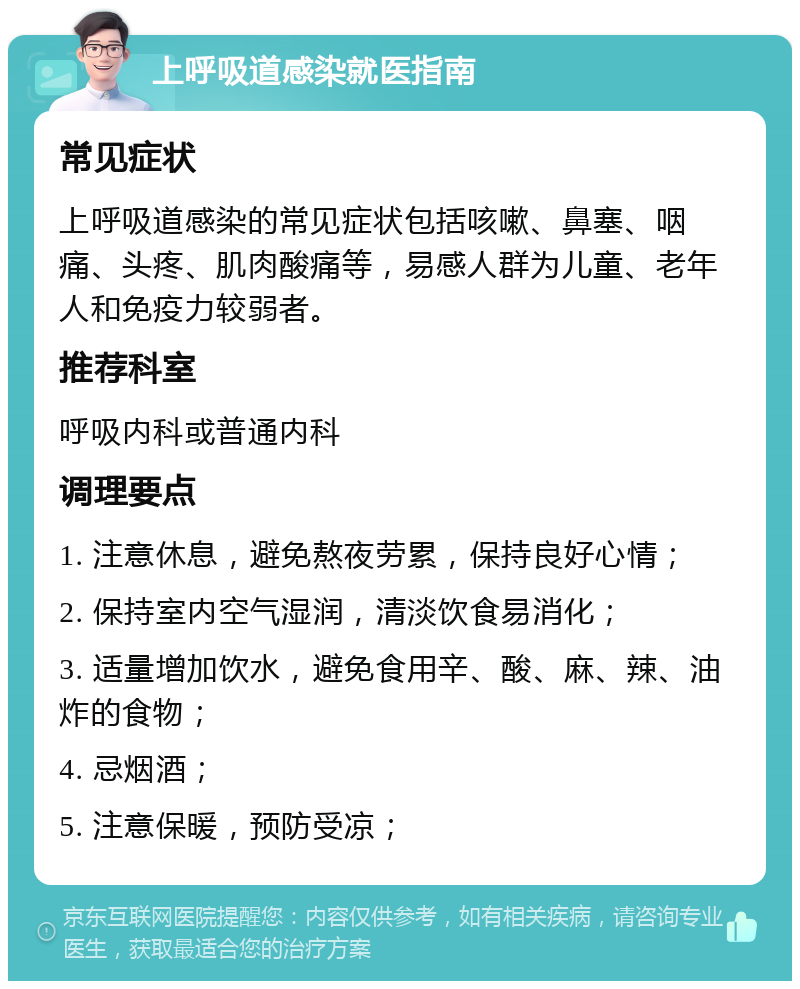 上呼吸道感染就医指南 常见症状 上呼吸道感染的常见症状包括咳嗽、鼻塞、咽痛、头疼、肌肉酸痛等，易感人群为儿童、老年人和免疫力较弱者。 推荐科室 呼吸内科或普通内科 调理要点 1. 注意休息，避免熬夜劳累，保持良好心情； 2. 保持室内空气湿润，清淡饮食易消化； 3. 适量增加饮水，避免食用辛、酸、麻、辣、油炸的食物； 4. 忌烟酒； 5. 注意保暖，预防受凉；