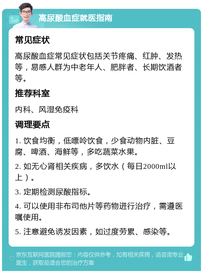 高尿酸血症就医指南 常见症状 高尿酸血症常见症状包括关节疼痛、红肿、发热等，易感人群为中老年人、肥胖者、长期饮酒者等。 推荐科室 内科、风湿免疫科 调理要点 1. 饮食均衡，低嘌呤饮食，少食动物内脏、豆腐、啤酒、海鲜等，多吃蔬菜水果。 2. 如无心肾相关疾病，多饮水（每日2000ml以上）。 3. 定期检测尿酸指标。 4. 可以使用非布司他片等药物进行治疗，需遵医嘱使用。 5. 注意避免诱发因素，如过度劳累、感染等。