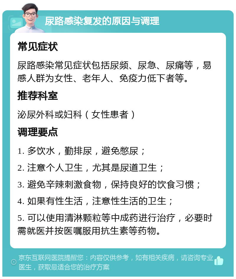 尿路感染复发的原因与调理 常见症状 尿路感染常见症状包括尿频、尿急、尿痛等，易感人群为女性、老年人、免疫力低下者等。 推荐科室 泌尿外科或妇科（女性患者） 调理要点 1. 多饮水，勤排尿，避免憋尿； 2. 注意个人卫生，尤其是尿道卫生； 3. 避免辛辣刺激食物，保持良好的饮食习惯； 4. 如果有性生活，注意性生活的卫生； 5. 可以使用清淋颗粒等中成药进行治疗，必要时需就医并按医嘱服用抗生素等药物。