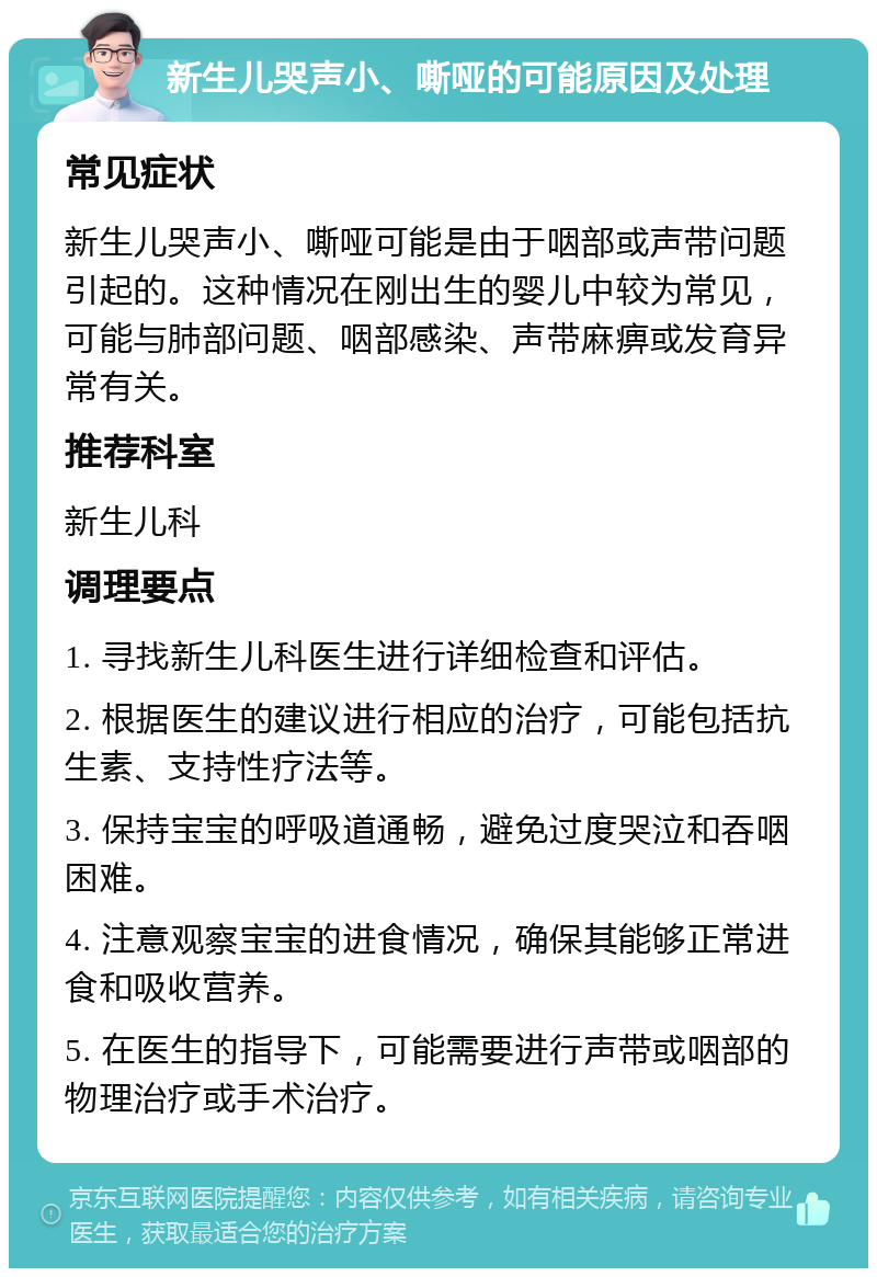 新生儿哭声小、嘶哑的可能原因及处理 常见症状 新生儿哭声小、嘶哑可能是由于咽部或声带问题引起的。这种情况在刚出生的婴儿中较为常见，可能与肺部问题、咽部感染、声带麻痹或发育异常有关。 推荐科室 新生儿科 调理要点 1. 寻找新生儿科医生进行详细检查和评估。 2. 根据医生的建议进行相应的治疗，可能包括抗生素、支持性疗法等。 3. 保持宝宝的呼吸道通畅，避免过度哭泣和吞咽困难。 4. 注意观察宝宝的进食情况，确保其能够正常进食和吸收营养。 5. 在医生的指导下，可能需要进行声带或咽部的物理治疗或手术治疗。