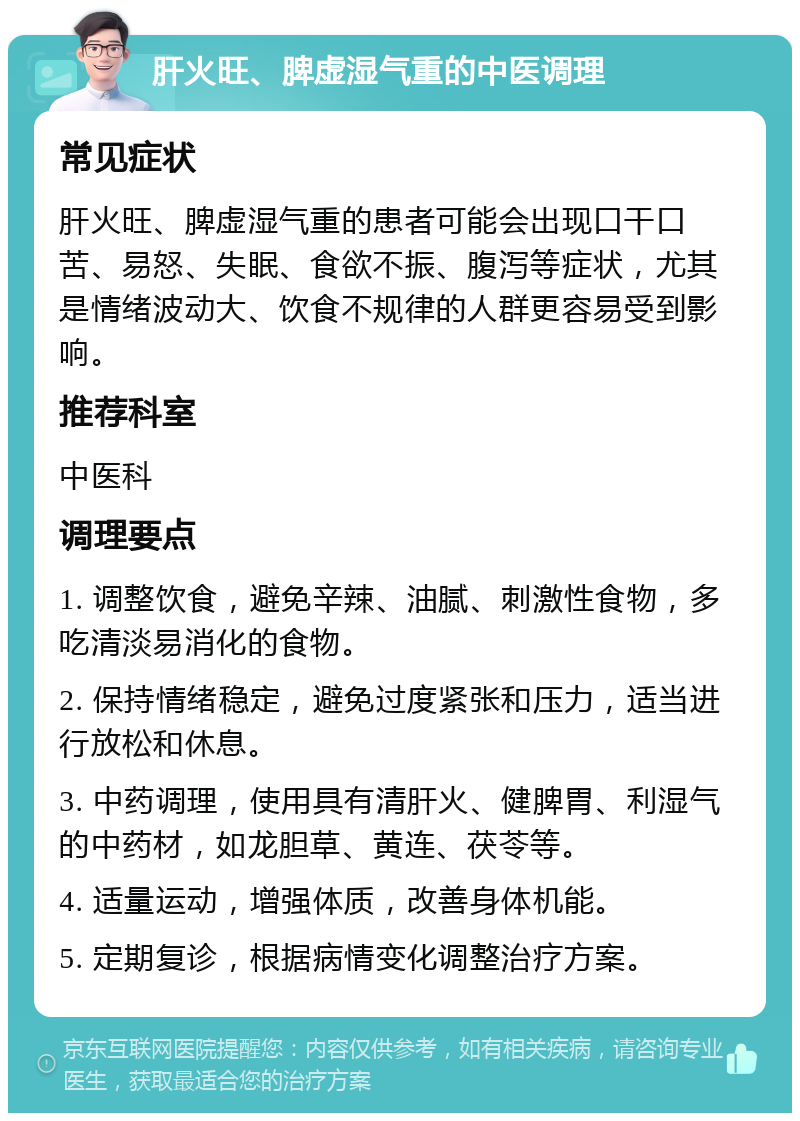 肝火旺、脾虚湿气重的中医调理 常见症状 肝火旺、脾虚湿气重的患者可能会出现口干口苦、易怒、失眠、食欲不振、腹泻等症状，尤其是情绪波动大、饮食不规律的人群更容易受到影响。 推荐科室 中医科 调理要点 1. 调整饮食，避免辛辣、油腻、刺激性食物，多吃清淡易消化的食物。 2. 保持情绪稳定，避免过度紧张和压力，适当进行放松和休息。 3. 中药调理，使用具有清肝火、健脾胃、利湿气的中药材，如龙胆草、黄连、茯苓等。 4. 适量运动，增强体质，改善身体机能。 5. 定期复诊，根据病情变化调整治疗方案。