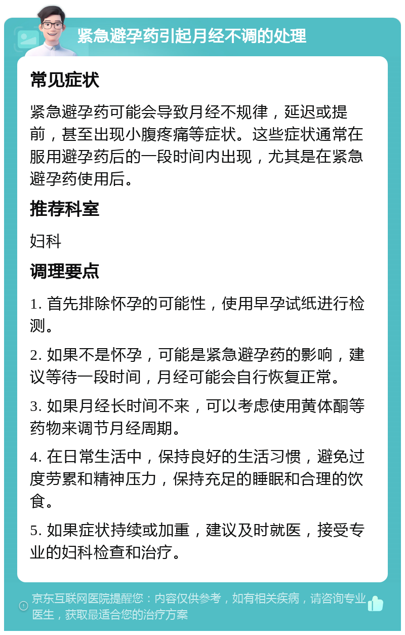 紧急避孕药引起月经不调的处理 常见症状 紧急避孕药可能会导致月经不规律，延迟或提前，甚至出现小腹疼痛等症状。这些症状通常在服用避孕药后的一段时间内出现，尤其是在紧急避孕药使用后。 推荐科室 妇科 调理要点 1. 首先排除怀孕的可能性，使用早孕试纸进行检测。 2. 如果不是怀孕，可能是紧急避孕药的影响，建议等待一段时间，月经可能会自行恢复正常。 3. 如果月经长时间不来，可以考虑使用黄体酮等药物来调节月经周期。 4. 在日常生活中，保持良好的生活习惯，避免过度劳累和精神压力，保持充足的睡眠和合理的饮食。 5. 如果症状持续或加重，建议及时就医，接受专业的妇科检查和治疗。