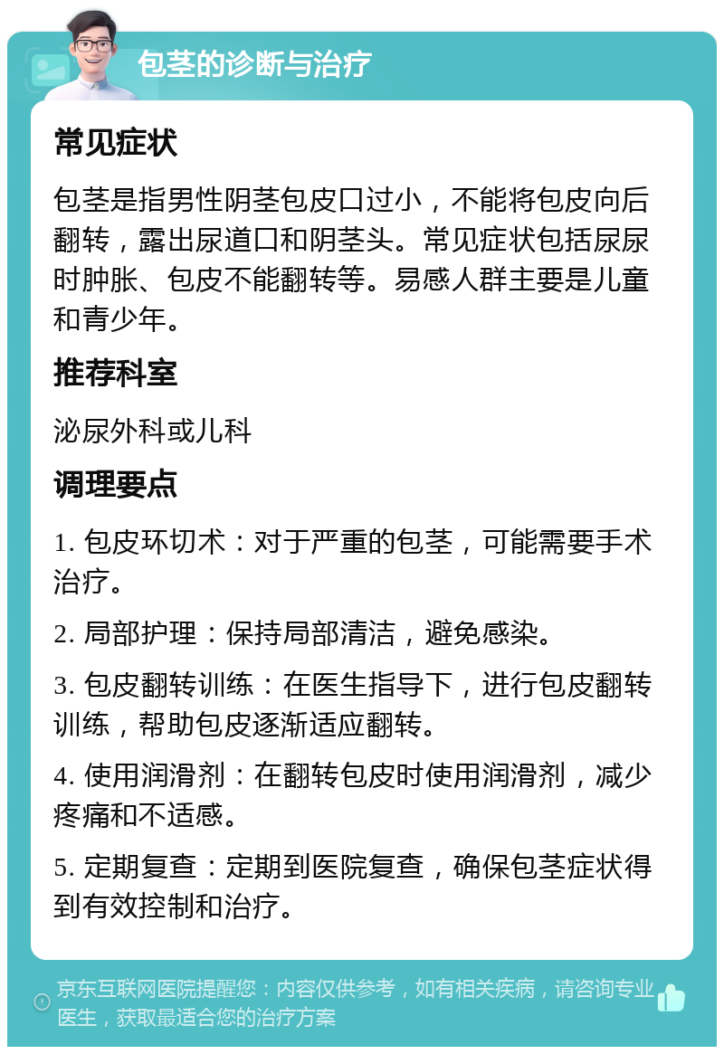 包茎的诊断与治疗 常见症状 包茎是指男性阴茎包皮口过小，不能将包皮向后翻转，露出尿道口和阴茎头。常见症状包括尿尿时肿胀、包皮不能翻转等。易感人群主要是儿童和青少年。 推荐科室 泌尿外科或儿科 调理要点 1. 包皮环切术：对于严重的包茎，可能需要手术治疗。 2. 局部护理：保持局部清洁，避免感染。 3. 包皮翻转训练：在医生指导下，进行包皮翻转训练，帮助包皮逐渐适应翻转。 4. 使用润滑剂：在翻转包皮时使用润滑剂，减少疼痛和不适感。 5. 定期复查：定期到医院复查，确保包茎症状得到有效控制和治疗。