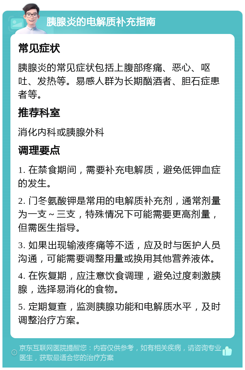 胰腺炎的电解质补充指南 常见症状 胰腺炎的常见症状包括上腹部疼痛、恶心、呕吐、发热等。易感人群为长期酗酒者、胆石症患者等。 推荐科室 消化内科或胰腺外科 调理要点 1. 在禁食期间，需要补充电解质，避免低钾血症的发生。 2. 门冬氨酸钾是常用的电解质补充剂，通常剂量为一支～三支，特殊情况下可能需要更高剂量，但需医生指导。 3. 如果出现输液疼痛等不适，应及时与医护人员沟通，可能需要调整用量或换用其他营养液体。 4. 在恢复期，应注意饮食调理，避免过度刺激胰腺，选择易消化的食物。 5. 定期复查，监测胰腺功能和电解质水平，及时调整治疗方案。