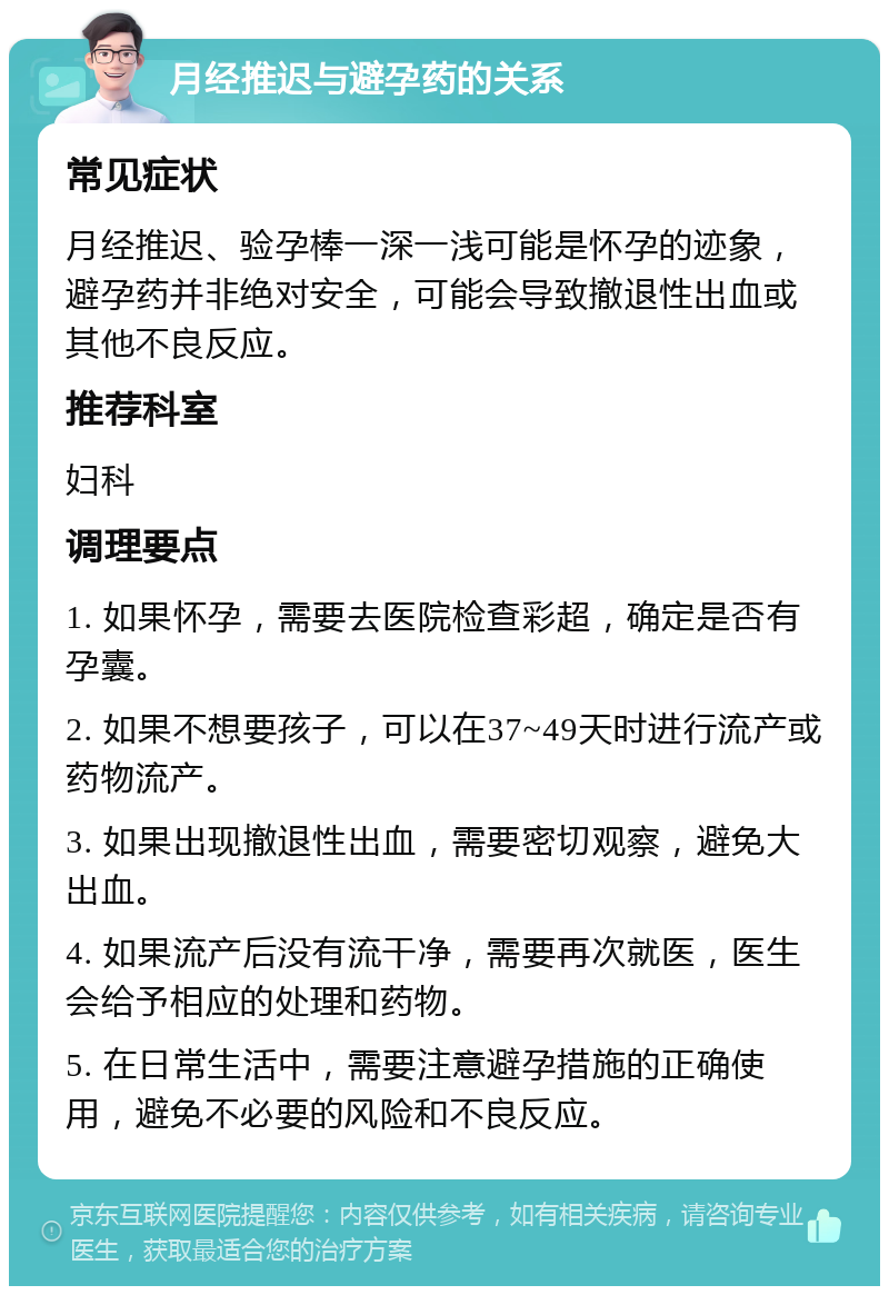 月经推迟与避孕药的关系 常见症状 月经推迟、验孕棒一深一浅可能是怀孕的迹象，避孕药并非绝对安全，可能会导致撤退性出血或其他不良反应。 推荐科室 妇科 调理要点 1. 如果怀孕，需要去医院检查彩超，确定是否有孕囊。 2. 如果不想要孩子，可以在37~49天时进行流产或药物流产。 3. 如果出现撤退性出血，需要密切观察，避免大出血。 4. 如果流产后没有流干净，需要再次就医，医生会给予相应的处理和药物。 5. 在日常生活中，需要注意避孕措施的正确使用，避免不必要的风险和不良反应。