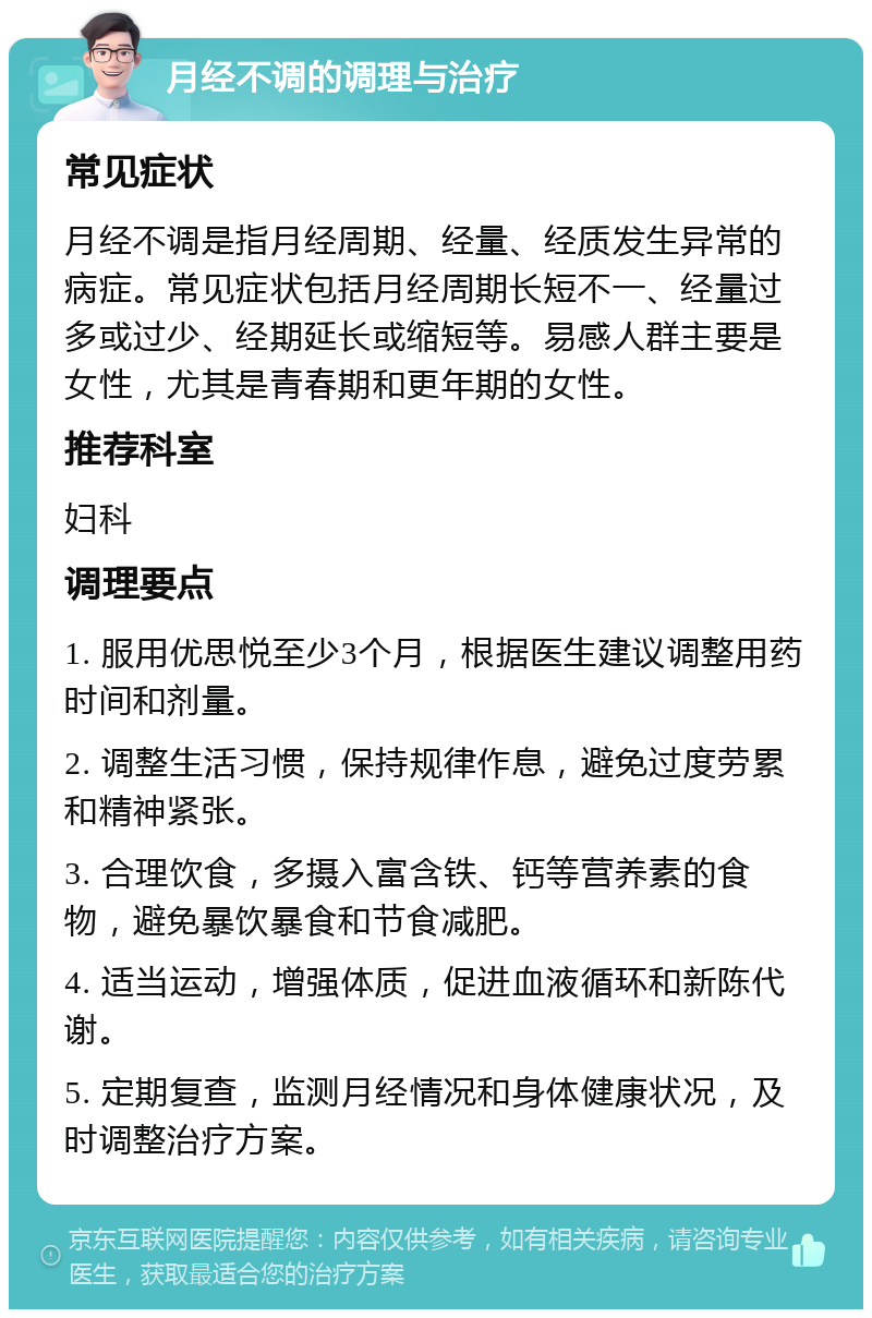 月经不调的调理与治疗 常见症状 月经不调是指月经周期、经量、经质发生异常的病症。常见症状包括月经周期长短不一、经量过多或过少、经期延长或缩短等。易感人群主要是女性，尤其是青春期和更年期的女性。 推荐科室 妇科 调理要点 1. 服用优思悦至少3个月，根据医生建议调整用药时间和剂量。 2. 调整生活习惯，保持规律作息，避免过度劳累和精神紧张。 3. 合理饮食，多摄入富含铁、钙等营养素的食物，避免暴饮暴食和节食减肥。 4. 适当运动，增强体质，促进血液循环和新陈代谢。 5. 定期复查，监测月经情况和身体健康状况，及时调整治疗方案。