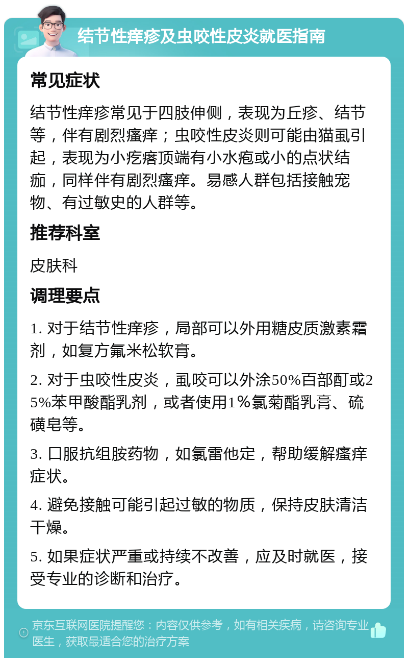 结节性痒疹及虫咬性皮炎就医指南 常见症状 结节性痒疹常见于四肢伸侧，表现为丘疹、结节等，伴有剧烈瘙痒；虫咬性皮炎则可能由猫虱引起，表现为小疙瘩顶端有小水疱或小的点状结痂，同样伴有剧烈瘙痒。易感人群包括接触宠物、有过敏史的人群等。 推荐科室 皮肤科 调理要点 1. 对于结节性痒疹，局部可以外用糖皮质激素霜剂，如复方氟米松软膏。 2. 对于虫咬性皮炎，虱咬可以外涂50%百部酊或25%苯甲酸酯乳剂，或者使用1％氯菊酯乳膏、硫磺皂等。 3. 口服抗组胺药物，如氯雷他定，帮助缓解瘙痒症状。 4. 避免接触可能引起过敏的物质，保持皮肤清洁干燥。 5. 如果症状严重或持续不改善，应及时就医，接受专业的诊断和治疗。